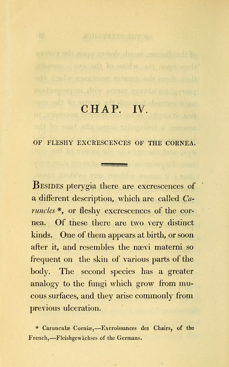 CHAP. IV. OF FLESHY EXCRESCENCES OF THE CORNEA. JBesides pterygia there are excrescences of a different description, which are called Ca- runcles *, or fleshy excrescences of the cor- nea. Of these there are two very distinct kinds. One of them appears at birth, or soon after it, and resembles the naevi materni so frequent on the skin of various parts of the body. The second species has a greater analogy to the fungi which grow from mu- cous surfaces, and they arise commonly from previous ulceration. * Carunculae Corniae,—Excroissances des Chairs, of the French,—Fleishgewachses of the Germans.