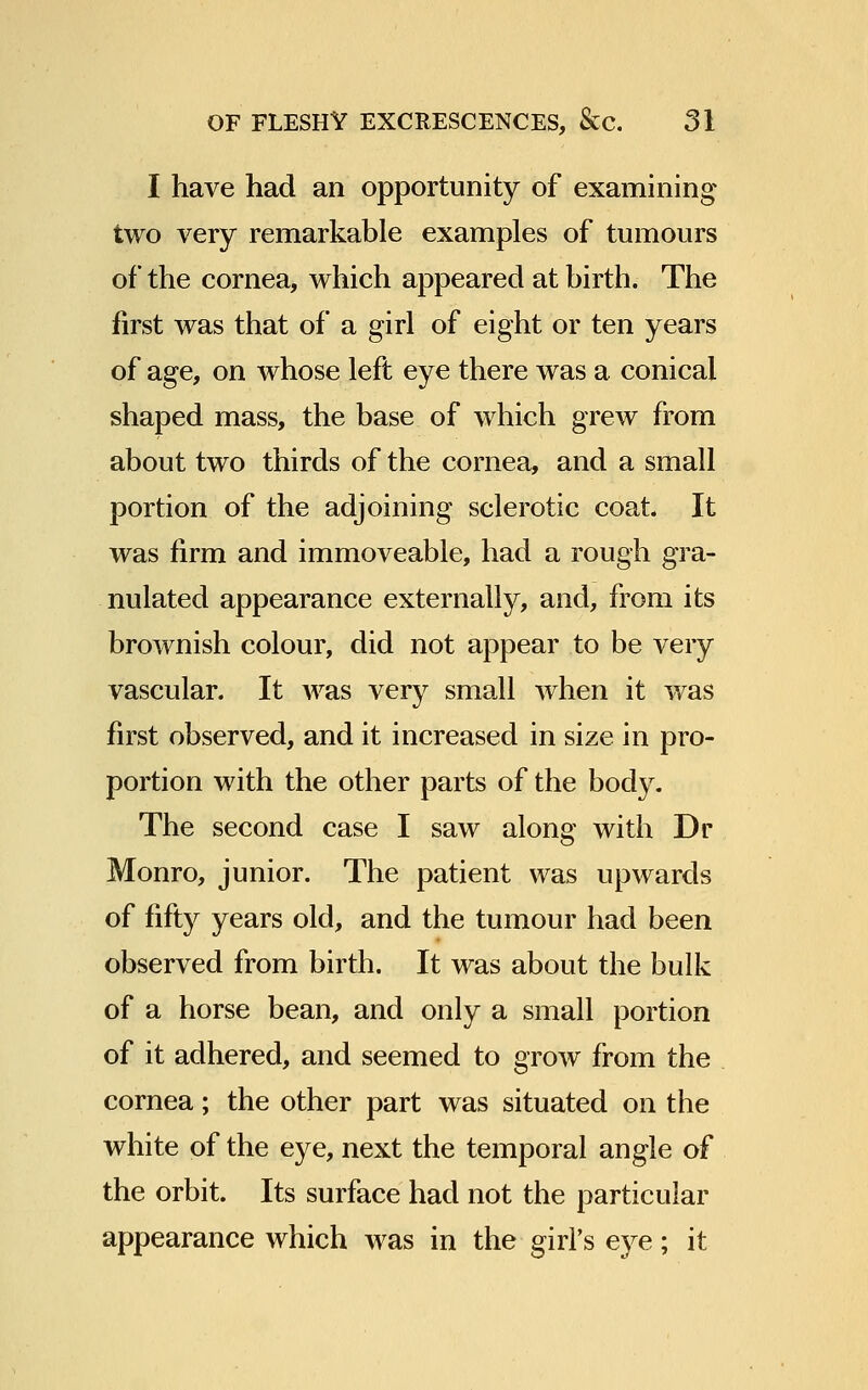 I have had an opportunity of examining two very remarkable examples of tumours of the cornea, which appeared at birth. The first was that of a girl of eight or ten years of age, on whose left eye there was a conical shaped mass, the base of which grew from about two thirds of the cornea, and a small portion of the adjoining sclerotic coat. It was firm and immoveable, had a rough gra- nulated appearance externally, and, from its brownish colour, did not appear to be very vascular. It was very small when it was first observed, and it increased in size in pro- portion with the other parts of the body. The second case I saw along with Dr Monro, junior. The patient was upwards of fifty years old, and the tumour had been observed from birth. It was about the bulk of a horse bean, and only a small portion of it adhered, and seemed to groAV from the cornea; the other part was situated on the white of the eye, next the temporal angle of the orbit. Its surface had not the particular appearance which was in the girl's eye; it