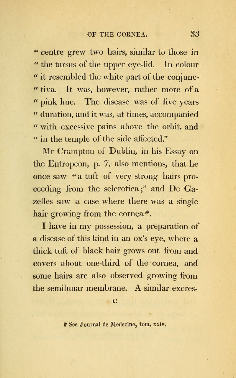 centre grew two hairs, similar to those in the tarsus of the upper eye-lid. In colour (t it resembled the white part of the conjunc- u tiva. It was, however, rather more of a * pink hue. The disease was of five years duration, and it was, at times, accompanied (( with excessive pains above the orbit, and in the temple of the side affected. Mr Crampton of Dublin, in his Essay on the Entropeon, p. 7. also mentions, that he once saw a tuft of very strong hairs pro- ceeding from the sclerotica; and De Ga- zelles saw a case where there was a single hair growing from the cornea*. I have in my possession, a preparation of a disease of this kind in an ox's eye, where a thick tuft of black hair grows out from and covers about one-third of the cornea, and some hairs are also observed growing from the semilunar membrane. A similar excres* c t See Journal de Medecine, torn, xxiv,