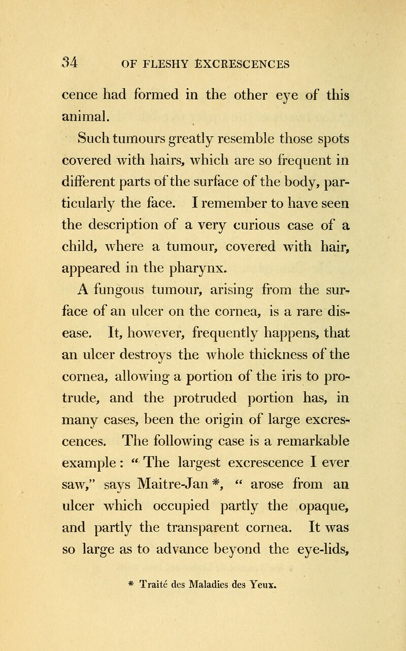 cence had formed in the other eye of this animal. Such tumours greatly resemble those spots covered with hairs, which are so frequent in different parts of the surface of the body, par- ticularly the face. I remember to have seen the description of a very curious case of a child, where a tumour, covered with hair, appeared in the pharynx. A fungous tumour, arising from the sur- face of an ulcer on the cornea, is a rare dis- ease. It, however, frequently happens, that an ulcer destroys the whole thickness of the cornea, allowing a portion of the iris to pro- trude, and the protruded portion has, in many cases, been the origin of large excres- cences. The following case is a remarkable example: The largest excrescence I ever saw, says Maitre-Jan*, arose from an ulcer which occupied partly the opaque, and partly the transparent cornea. It was so large as to advance beyond the eye-lids, * Traite des Maladies des Yeux.