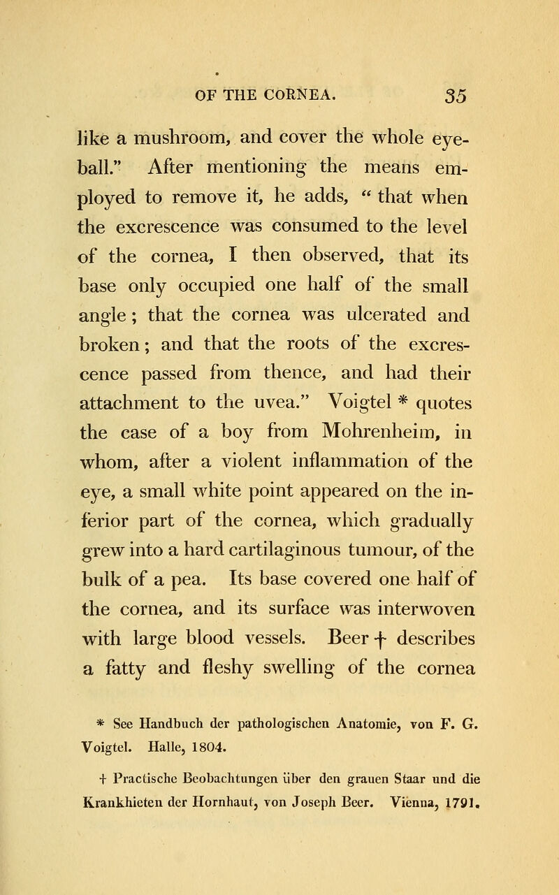 like a mushroom, and cover the whole eye- ball. After mentioning the means em- ployed to remove it, he adds, that when the excrescence was consumed to the level of the cornea, I then observed, that its base only occupied one half of the small angle; that the cornea was ulcerated and broken; and that the roots of the excres- cence passed from thence, and had their attachment to the uvea. Voigtel * quotes the case of a boy from Mohrenheim, in whom, after a violent inflammation of the eye, a small white point appeared on the in- ferior part of the cornea, which gradually grew into a hard cartilaginous tumour, of the bulk of a pea. Its base covered one half of the cornea, and its surface was interwoven with large blood vessels. Beerf describes a fatty and fleshy swelling of the cornea * See Handbuch der pathologischen Anatomie, von F. G. Voigtel. Halle, 1804. + Practische Bcobachtungen iiber den grauen Staar und die Krankhieten der Hornhaut, von Joseph Beer. Vienna, 1791.