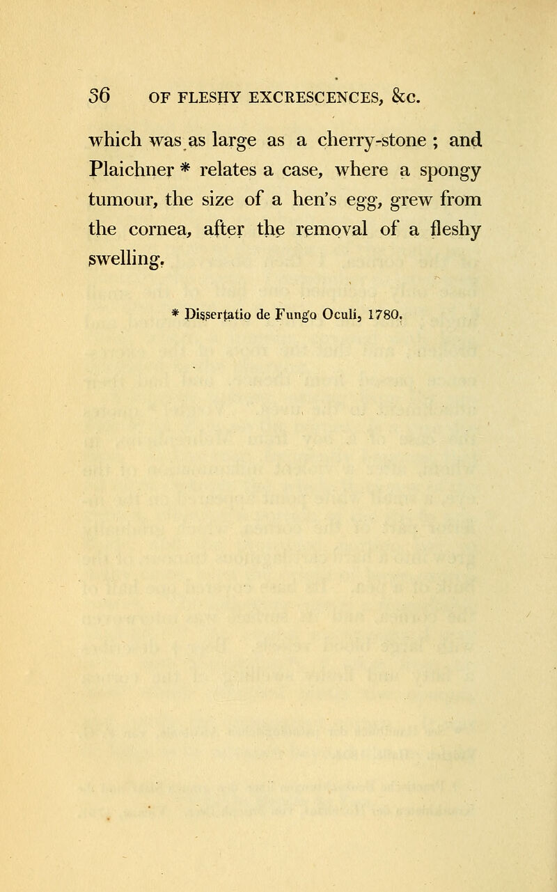 which was as large as a cherry-stone ; and Plaichner * relates a case, where a spongy tumour, the size of a hen's egg, grew from the cornea, after the removal of a fleshy swelling. * J)is?ertatio de Funga Oculi, 1780.
