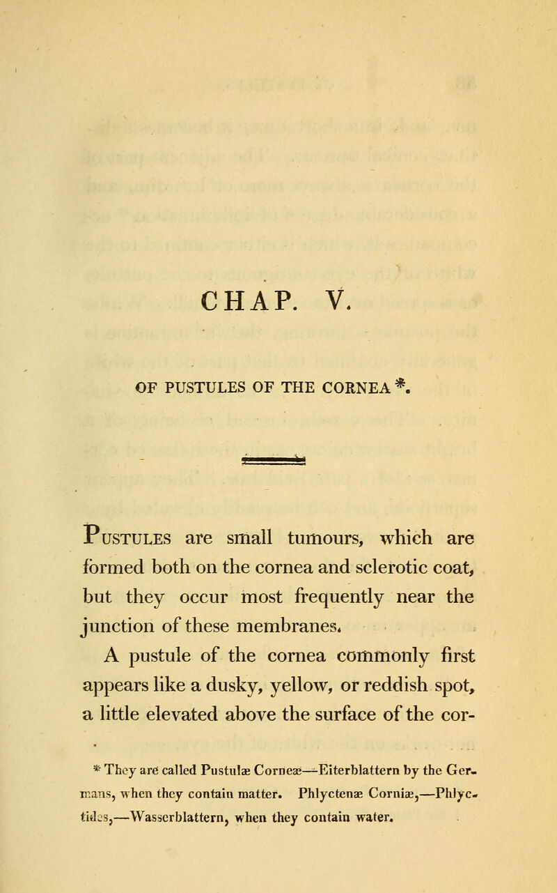 CHAP. V. OF PUSTULES OF THE CORNEA *. «- Pustules are small tumours, which are formed both on the cornea and sclerotic coat, but they occur most frequently near the junction of these membranes, A pustule of the cornea commonly first appears like a dusky, yellow, or reddish spot, a little elevated above the surface of the cor- * They are called Pustulae Corneae—-Eiterblattern by the Ger- mans, when they contain matter. Phlyctenae Corniae,—PhJyc- titlcsj—Wasscrblattern, when they contain water.