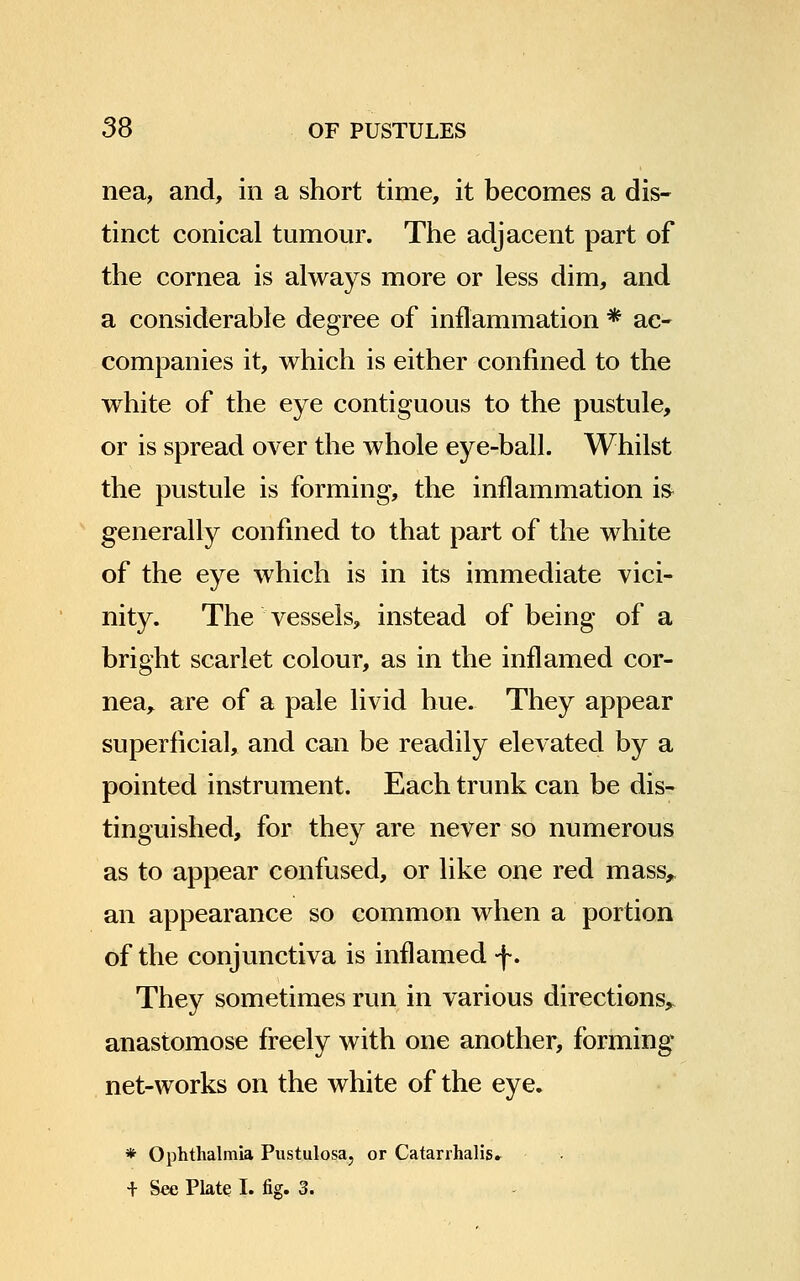 nea, and, in a short time, it becomes a dis- tinct conical tumour. The adjacent part of the cornea is always more or less dim, and a considerable degree of inflammation * ac- companies it, which is either confined to the white of the eye contiguous to the pustule, or is spread over the whole eye-ball. Whilst the pustule is forming, the inflammation i& generally confined to that part of the white of the eye which is in its immediate vici- nity. The vessels, instead of being of a bright scarlet colour, as in the inflamed cor- nea, are of a pale livid hue. They appear superficial, and can be readily elevated by a pointed instrument. Each trunk can be dis- tinguished, for they are never so numerous as to appear confused, or like one red mass,, an appearance so common when a portion of the conjunctiva is inflamed f. They sometimes run in various directions, anastomose freely with one another, forming net-works on the white of the eye. * Ophthalmia Pustulosa, or Catarrhalis. + See Plate I. fig. 3.