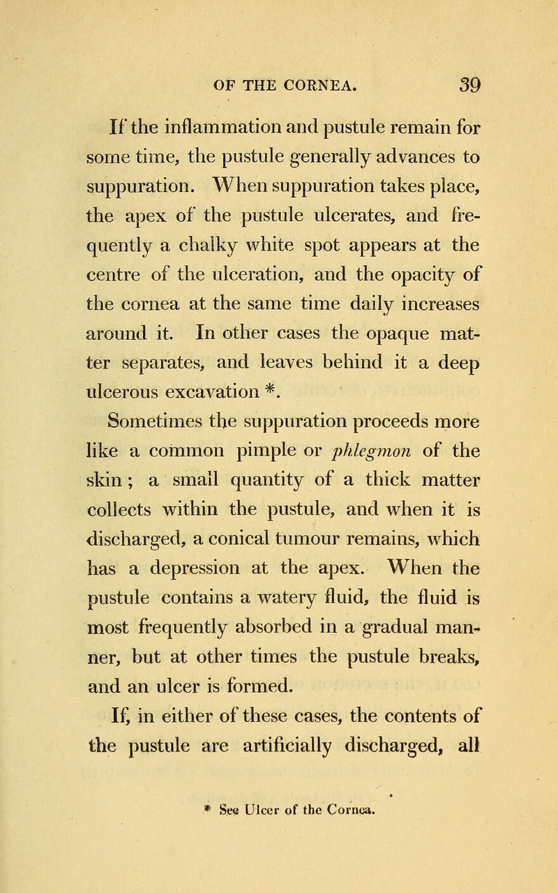 If the inflammation and pustule remain for some time, the pustule generally advances to suppuration. When suppuration takes place, the apex of the pustule ulcerates, and fre- quently a chalky white spot appears at the centre of the ulceration, and the opacity of the cornea at the same time daily increases around it. In other cases the opaque mat- ter separates, and leaves behind it a deep ulcerous excavation *. Sometimes the suppuration proceeds more like a common pimple or phlegmon of the skin; a small quantity of a thick matter collects within the pustule, and when it is discharged, a conical tumour remains, which has a depression at the apex. When the pustule contains a watery fluid, the fluid is most frequently absorbed in a gradual man- ner, but at other times the pustule breaks, and an ulcer is formed. If, in either of these cases, the contents of the pustule are artificially discharged, all .* See Ulcer of the Cornea.