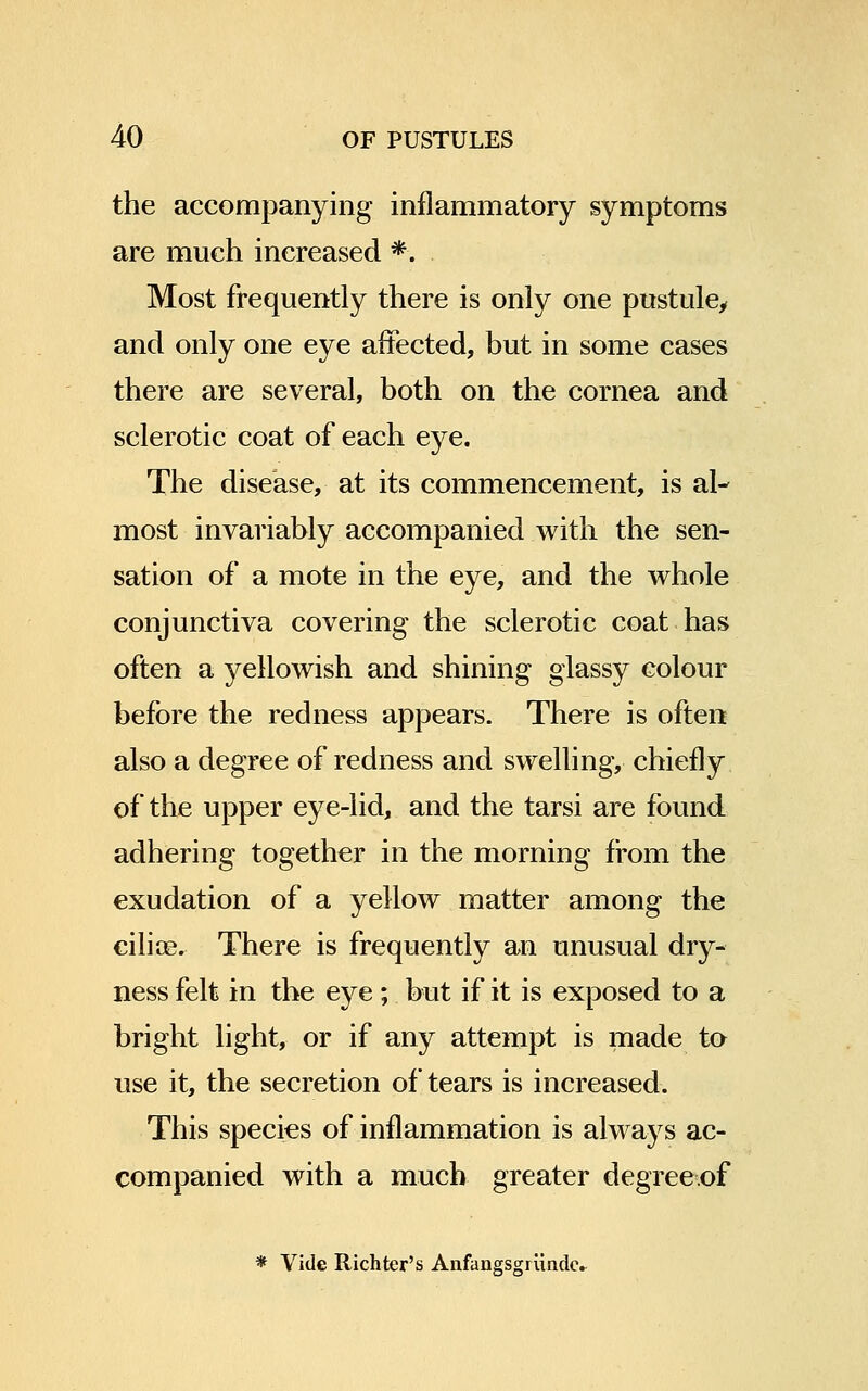 the accompanying inflammatory symptoms are much increased *. Most frequently there is only one pustule, and only one eye affected, but in some cases there are several, both on the cornea and sclerotic coat of each eye. The disease, at its commencement, is al- most invariably accompanied with the sen- sation of a mote in the eye, and the whole conjunctiva covering the sclerotic coat has often a yellowish and shining glassy colour before the redness appears. There is often also a degree of redness and swelling, chiefly of the upper eye-lid, and the tarsi are found adhering together in the morning from the exudation of a yellow matter among the cilios. There is frequently an unusual dry- ness felt in the eye ; but if it is exposed to a bright light, or if any attempt is made to use it, the secretion of tears is increased. This species of inflammation is always ac- companied with a much greater degreeof * Vide Richter's Anfangsgriindc.