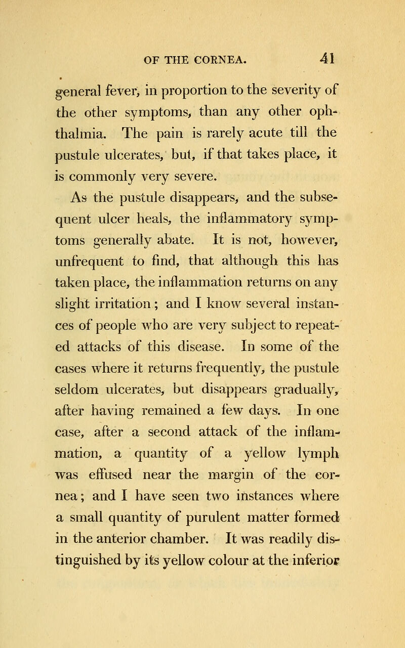 general fever^ in proportion to the severity of the other symptoms, than any other oph- thalmia. The pain is rarely acute till the pustule ulcerates, but, if that takes place, it is commonly very severe. As the pustule disappears, and the subse- quent ulcer heals, the inflammatory symp- toms generally abate. It is not, however, unfrequent to find, that although this has taken place, the inflammation returns on any slight irritation; and I know several instan- ces of people who are very subject to repeat- ed attacks of this disease. In some of the cases where it returns frequently, the pustule seldom ulcerates, but disappears gradually, after having remained a few days. In one case, after a second attack of the inflam- mation, a quantity of a yellow lymph was effused near the margin of the cor- nea ; and I have seen two instances where a small quantity of purulent matter formed in the anterior chamber. It was readily dis- tinguished by its yellow colour at the inferior