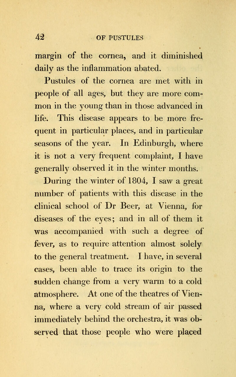margin of the cornea, and it diminished daily as the inflammation abated. Pustules of the cornea are met with in people of all ages, but they are more com- mon in the young than in those advanced in life. This disease appears to be more fre- quent in particular places, and in particular seasons of the year. In Edinburgh, where it is not a very frequent complaint, I have generally observed it in the winter months. During the winter of 1804, I saw a great number of patients with this disease in the clinical school of Dr Beer, at Vienna, for diseases of the eyes; and in all of them it was accompanied with such a degree of fever, as to require attention almost solely to the general treatment. I have, in several cases, been able to trace its origin to the sudden change from a very warm to a cold atmosphere. At one of the theatres of Vien- na, where a very cold stream of air passed immediately behind the orchestra, it was ob- served that those people who were placed