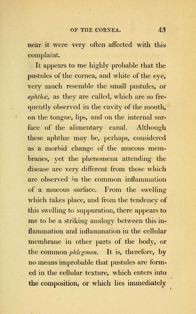 near it were very often affected with this complaint. It appears to me highly probable that the pustules of the cornea, and white of the eye, very much resemble the small pustules, or aphtha, as they are called, which are so fre- quently observed in the cavity of the mouth, on the tongue, lips, and on the internal sur- face of the alimentary canal. Although these aphthoe may be, perhaps, considered as a morbid change of the mucous mem- branes, yet the phenomena attending the disease are very different from those which are observed m the common inflammation of a mucous surface. From the swelling which takes place, and from the tendency of this swelling to suppuration, there appears to me to be a striking analogy between this in- flammation and inflammation in the cellular membrane in other parts of the body, or the common phlegmon. It is, therefore, by no means improbable that pustules are form- ed in the cellular texture, which enters into the composition, or which lies immediately