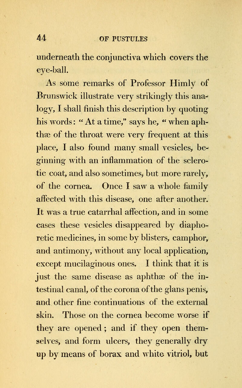 underneath the conjunctiva which covers the eye-ball. As some remarks of Professor Himly of Brunswick illustrate very strikingly this ana- logy, I shall finish this description by quoting his words: At a time, says he, when aph- thae of the throat were very frequent at this place, I also found many small vesicles, be^ ginning with an inflammation of the sclero- tic coat, and also sometimes^ but more rarely, of the cornea. Once I saw a whole family affected with this disease, one after another. It was a true catarrhal affection, and in some cases these vesicles disappeared by diapho- retic medicines, in some by blisters, camphor, and antimony, without any local application, except mucilaginous ones. I think that it is just the same disease as aphthae of the in- testinal canal, of the corona of the glans penis, and other fine continuations of the external skin. Those on the cornea become worse if they are opened ; and if they open them- selves, and form ulcers, they generally dry up by means of borax and white vitriol, but