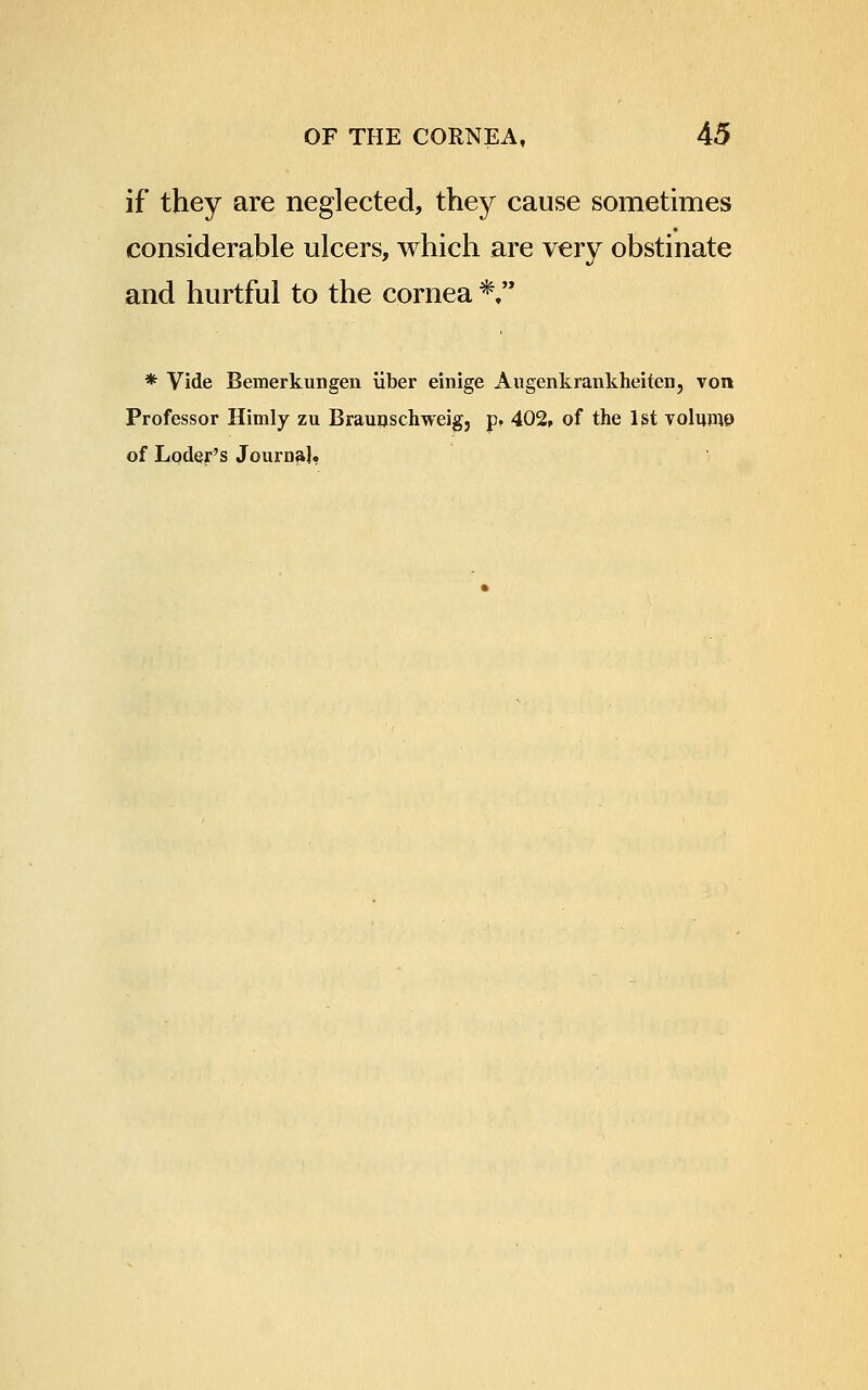 if they are neglected, they cause sometimes considerable ulcers, which are very obstinate and hurtful to the cornea *,'* * Vide Bemerkungen iiber einige Augenkrankheitcn, von Professor Himly zu Braunschweig, p. 402, of the 1st volume of Loder's Journal,