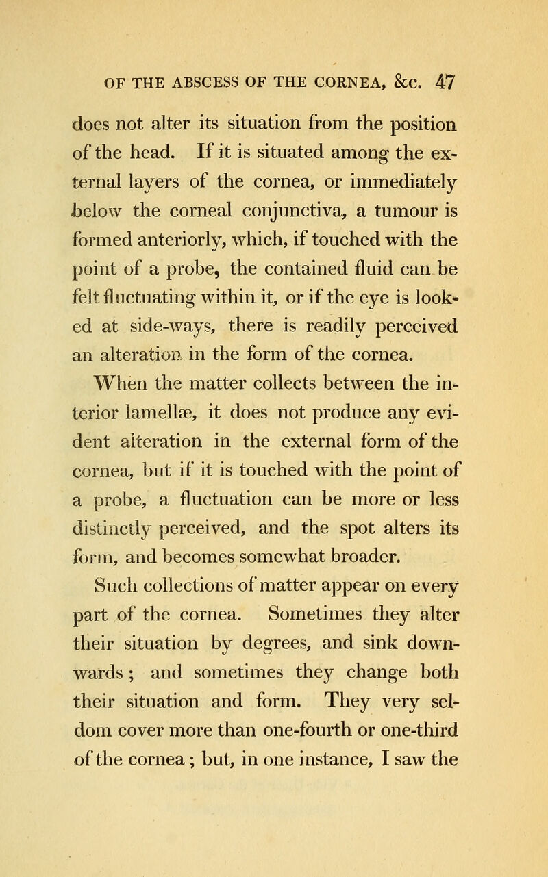 does not alter its situation from the position of the head. If it is situated among the ex- ternal layers of the cornea, or immediately Jbelow the corneal conjunctiva, a tumour is formed anteriorly, which, if touched with the point of a probe, the contained fluid can be felt fluctuating within it, or if the eye is look> ed at side-ways, there is readily perceived an alteration in the form of the cornea. When the matter collects between the in- terior lamellae, it does not produce any evi- dent alteration in the external form of the cornea, but if it is touched with the point of a probe, a fluctuation can be more or less distinctly perceived, and the spot alters its form, and becomes somewhat broader. Such collections of matter appear on every part of the cornea. Sometimes they alter their situation by degrees, and sink down- wards ; and sometimes they change both their situation and form. They very sel- dom cover more than one-fourth or one-third of the cornea; but, in one instance, I saw the