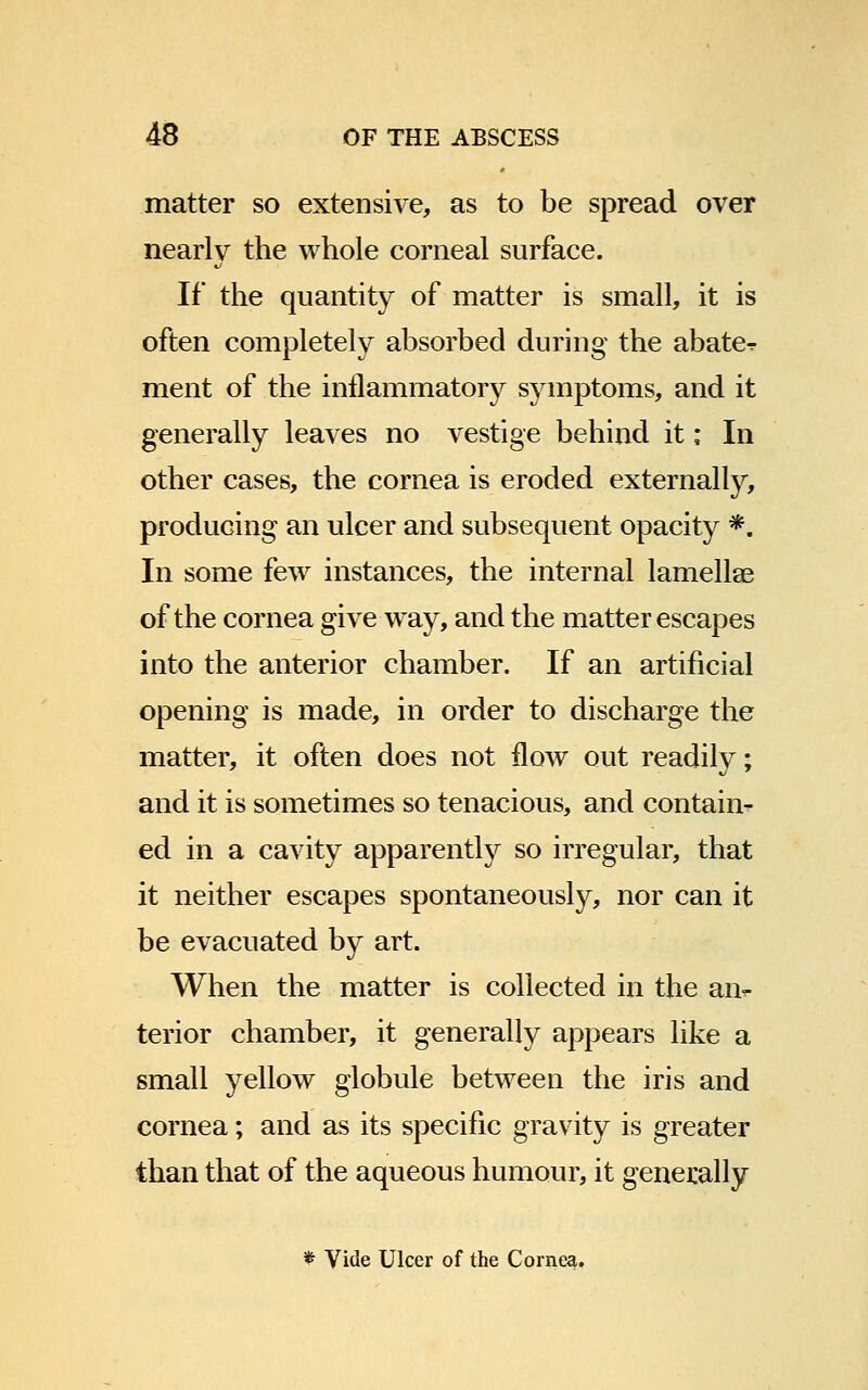 matter so extensive, as to be spread over nearly the whole corneal surface. If the quantity of matter is small, it is often completely absorbed during the abate- ment of the inflammatory symptoms, and it generally leaves no vestige behind it; In other cases, the cornea is eroded externally, producing an ulcer and subsequent opacity *. In some few instances, the internal lamellae of the cornea give way, and the matter escapes into the anterior chamber. If an artificial opening is made, in order to discharge the matter, it often does not flow out readily; and it is sometimes so tenacious, and contain- ed in a cavity apparently so irregular, that it neither escapes spontaneously, nor can it be evacuated by art. When the matter is collected in the an- terior chamber, it generally appears like a small yellow globule between the iris and cornea; and as its specific gravity is greater than that of the aqueous humour, it generally * Vide Ulcer of the Cornea.