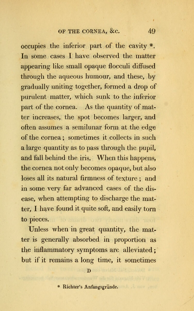 occupies the inferior part of the cavity *. In some cases I have observed the matter appearing like small opaque flocculi diffused through the aqueous humour, and these, by gradually uniting together, formed a drop of purulent matter, which sunk to the inferior part of the cornea. As the quantity of mat- ter increases, the spot becomes larger, and often assumes a semilunar form at the edge of the cornea; sometimes it collects in such a large quantity as to pass through the pupil, and fall behind the iris. When this happens, the cornea not only becomes opaque, but also loses all its natural firmness of texture ; and in some very far advanced cases of the dis- ease, when attempting to discharge the mat- ter, I have found it quite soft, and easily torn to pieces. Unless when in great quantity, the mat- ter is generally absorbed in proportion as the inflammatory symptoms are alleviated; but if it remains a long time, it sometimes D * Richter's Anfangsgriinde.