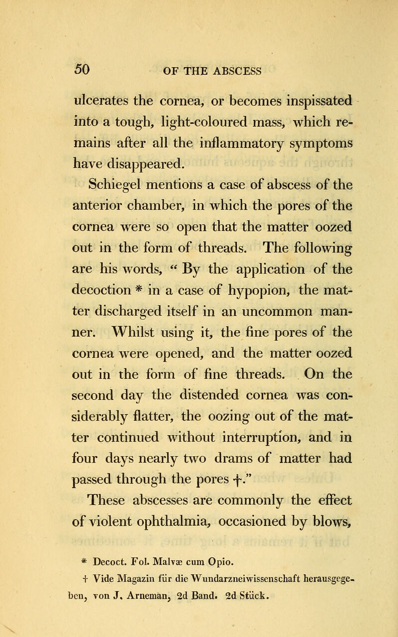 ulcerates the cornea, or becomes inspissated into a tough, light-coloured mass, which re- mains after all the inflammatory symptoms have disappeared. Schiegel mentions a case of abscess of the anterior chamber, in which the pores of the cornea were so open that the matter oozed out in the form of threads. The following are his words, By the application of the decoction * in a case of hypopion, the mat- ter discharged itself in an uncommon man- ner. Whilst using it, the fine pores of the cornea were opened, and the matter oozed out in the form of fine threads. On the second day the distended cornea was con- siderably flatter, the oozing out of the mat- ter continued without interruption, and in four days nearly two drams of matter had passed through the pores -f. These abscesses are commonly the effect of violent ophthalmia, occasioned by blows, * Decoct. Fol. Malvae cum Opio. + Vide Magazin fur die Wundarzneiwissenschaft herausgege- bcn, von J, Arnemanj 2d Band. 2d Stuck.