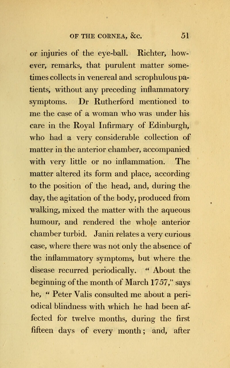 or injuries of the eye-ball. Richter, how- ever, remarks, that purulent matter some- times collects in venereal and scrophulous pa- tients, without any preceding inflammatory symptoms. Dr Rutherford mentioned to me the case of a woman who was under his care in the Royal Infirmary of Edinburgh, who had a very considerable collection of matter in the anterior chamber, accompanied with very little or no inflammation. The matter altered its form and place, according to the position of the head, and, during the day, the agitation of the body, produced from walking, mixed the matter with the aqueous humour, and rendered the whole anterior chamber turbid. Janin relates a very curious case, where there was not only the absence of the inflammatory symptoms, but where the disease recurred periodically. About the beginning of the month of March 1757, says he, Peter Valis consulted me about a peri- odical blindness with which he had been af- fected for twelve months, during the first fifteen days of every month; and, after