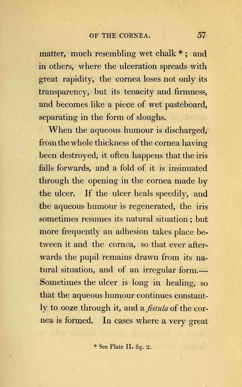 matter, much resembling wet chalk * ; and in others, where the ulceration spreads with great rapidity, the cornea loses not only its transparency, but its tenacity and firmness, and becomes like a piece of wet pasteboard, separating in the form of sloughs. When the aqueous humour is discharged, from the whole thickness of the cornea having been destroyed, it often happens that the iris falls forwards, and a fold of it is insinuated through the opening in the cornea made by the ulcer. If the ulcer heals speedily, and the aqueous humour is regenerated, the iris sometimes resumes its natural situation; but more frequently an adhesion takes place be- tween it and the cornea, so that ever after- wards the pupil remains drawn from its na- tural situation, and of an irregular form.—. Sometimes the ulcer is long in healing, so that the aqueous humour continues constant- ly to ooze through it, and a fistula of the cor- nea is formed. In cases where a very great