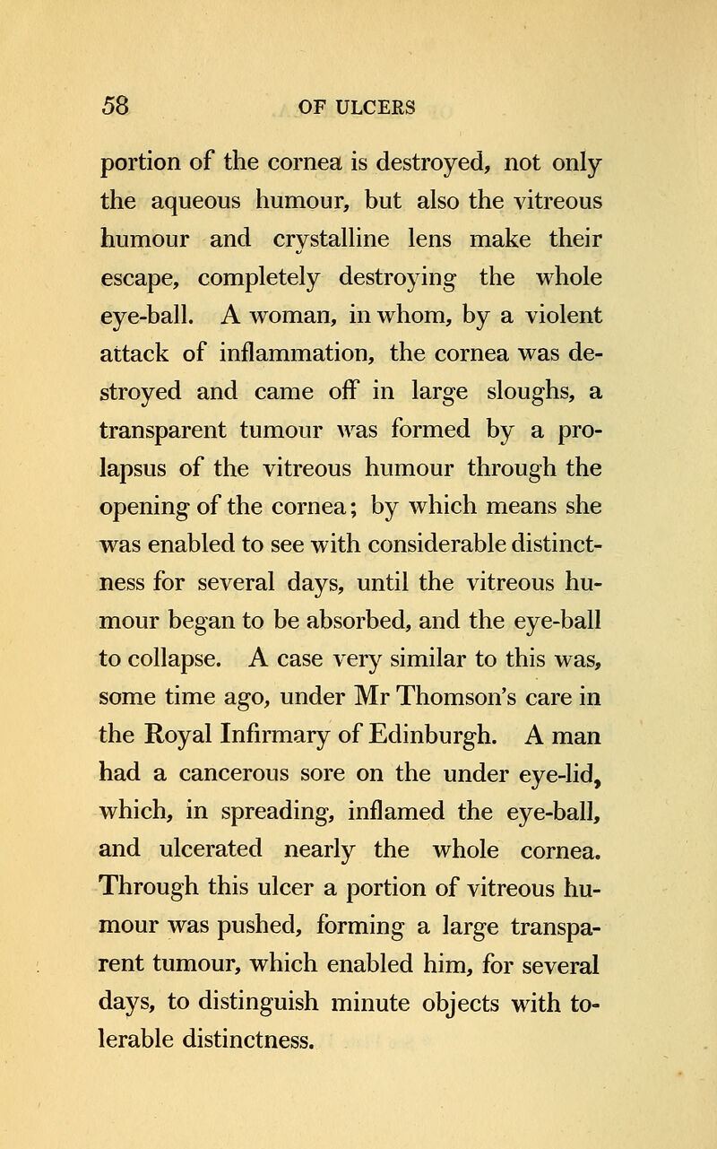 portion of the cornea is destroyed, not only the aqueous humour, but also the vitreous humour and crystalline lens make their escape, completely destroying the whole eye-ball. A woman, in whom, by a violent attack of inflammation, the cornea was de- stroyed and came off in large sloughs, a transparent tumour was formed by a pro- lapsus of the vitreous humour through the opening of the cornea; by which means she was enabled to see with considerable distinct- ness for several days, until the vitreous hu- mour began to be absorbed, and the eye-ball to collapse. A case very similar to this was, some time ago, under Mr Thomson's care in the Royal Infirmary of Edinburgh. A man had a cancerous sore on the under eye-lid, which, in spreading, inflamed the eye-ball, and ulcerated nearly the whole cornea. Through this ulcer a portion of vitreous hu- mour was pushed, forming a large transpa- rent tumour, which enabled him, for several days, to distinguish minute objects with to- lerable distinctness.