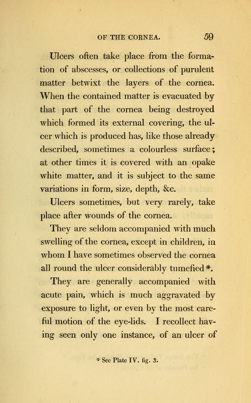 Ulcers often take place from the forma- tion of abscesses, or collections of purulent matter betwixt the layers of the cornea. When the contained matter is evacuated by that part of the cornea being destroyed which formed its external covering, the ul- cer which is produced has, like those already described, sometimes a colourless surface; at other times it is covered with an opake white matter, and it is subject to the same variations in form, size, depth, &c. Ulcers sometimes, but very rarely, take place after wounds of the cornea. They are seldom accompanied with much swelling of the cornea, except in children, in whom I have sometimes observed the cornea all round the ulcer considerably tumefied *. They are generally accompanied with acute pain, which is much aggravated by exposure to light, or even by the most care- ful motion of the eye-lids. I recollect hav- ing seen only one instance, of an ulcer of