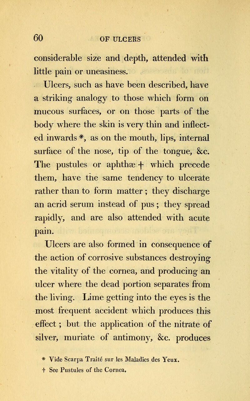considerable size and depth, attended with little pain or uneasiness. Ulcers, such as have been described, have a striking analogy to those which form on mucous surfaces, or on those parts of the body where the skin is very thin and inflect- ed inwards *, as on the mouth, lips, internal surface of the nose, tip of the tongue, &c. The pustules or aphthae -J- which precede them, have the same tendency to ulcerate rather than to form matter ; they discharge an acrid serum instead of pus ; they spread rapidly, and are also attended with acute pain. Ulcers are also formed in consequence of the action of corrosive substances destroying the vitality of the cornea, and producing an ulcer where the dead portion separates from the living. Lime getting into the eyes is the most frequent accident which produces this effect; but the application of the nitrate of silver, muriate of antimony, &c. produces * Vide Scarpa Traite sur les Maladies des Yeux. + See Pustules of the Cornea,