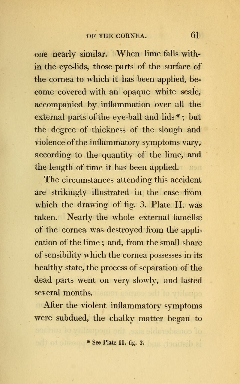 one nearly similar. When lime falls with- in the eye-lids, those parts of the surface of the cornea to Avhich it has been applied, be- come covered with an opaque white scale, accompanied by inflammation over all the external parts of the eye-ball and lids*; but the degree of thickness of the slough and violence of the inflammatory symptoms vary, according to the quantity of the lime, and the length of time it has been applied. The circumstances attending this accident are strikingly illustrated in the case from which the drawing of fig. 3. Plate II. was taken. Nearly the whole external lamellae of the cornea was destroyed from the appli- cation of the lime ; and, from the small share of sensibility which the cornea possesses in its healthy state, the process of separation of the dead parts went on very slowly, and lasted several months. After the violent inflammatory symptoms were subdued, the chalky matter began to