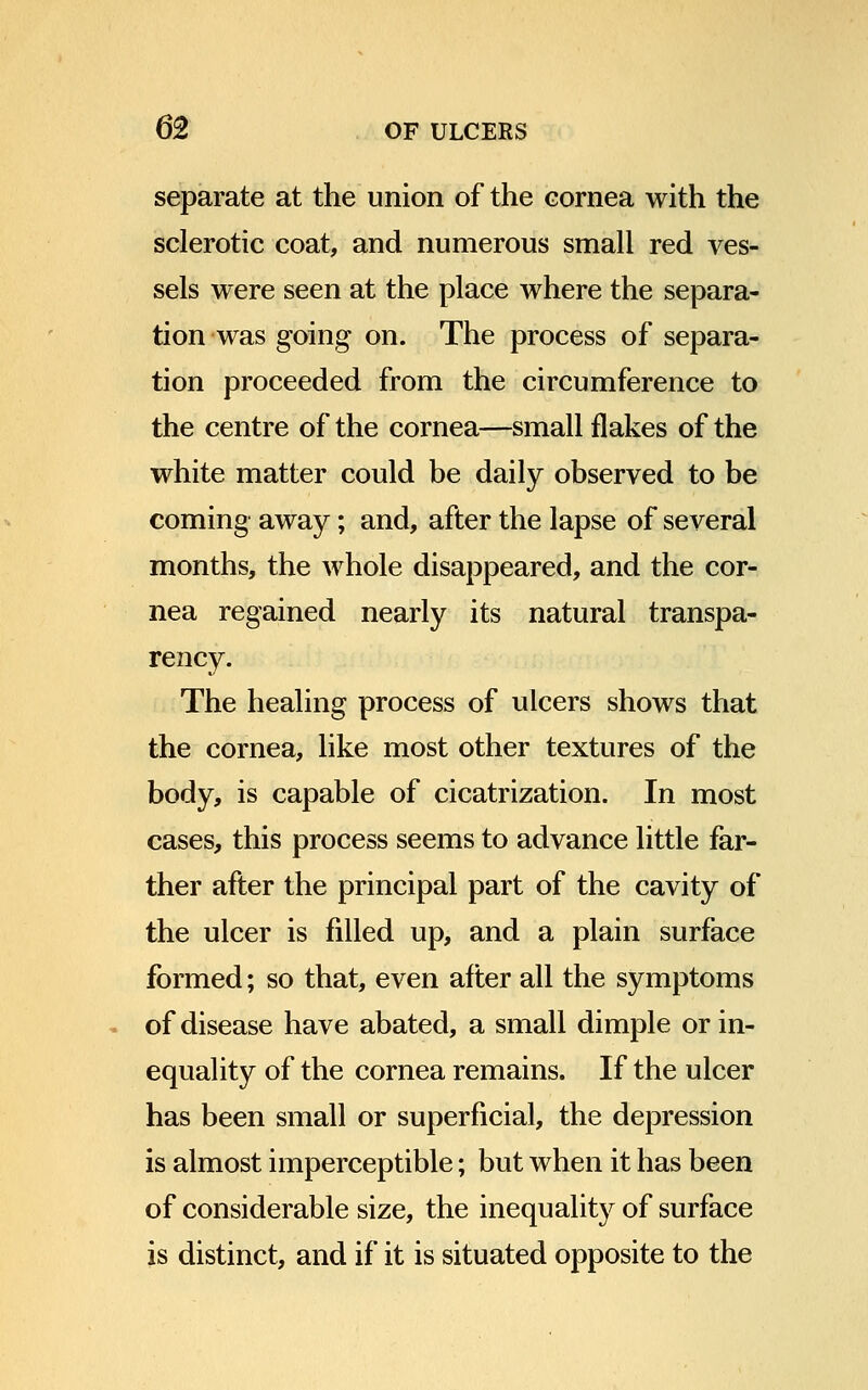separate at the union of the cornea with the sclerotic coat, and numerous small red ves- sels were seen at the place where the separa- tion was going on. The process of separa- tion proceeded from the circumference to the centre of the cornea—small flakes of the white matter could be daily observed to be coming away; and, after the lapse of several months, the whole disappeared, and the cor- nea regained nearly its natural transpa- rency. The healing process of ulcers shows that the cornea, like most other textures of the body, is capable of cicatrization. In most cases, this process seems to advance little far- ther after the principal part of the cavity of the ulcer is filled up, and a plain surface formed; so that, even after all the symptoms of disease have abated, a small dimple or in- equality of the cornea remains. If the ulcer has been small or superficial, the depression is almost imperceptible; but when it has been of considerable size, the inequality of surface is distinct, and if it is situated opposite to the
