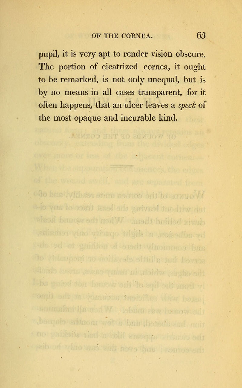 pupil, it is very apt to render vision obscure. The portion of cicatrized cornea, it ought to be remarked, is not only unequal, but is by no means in all cases transparent, for it often happens, that an ulcer leaves a speck of the most opaque and incurable kind.