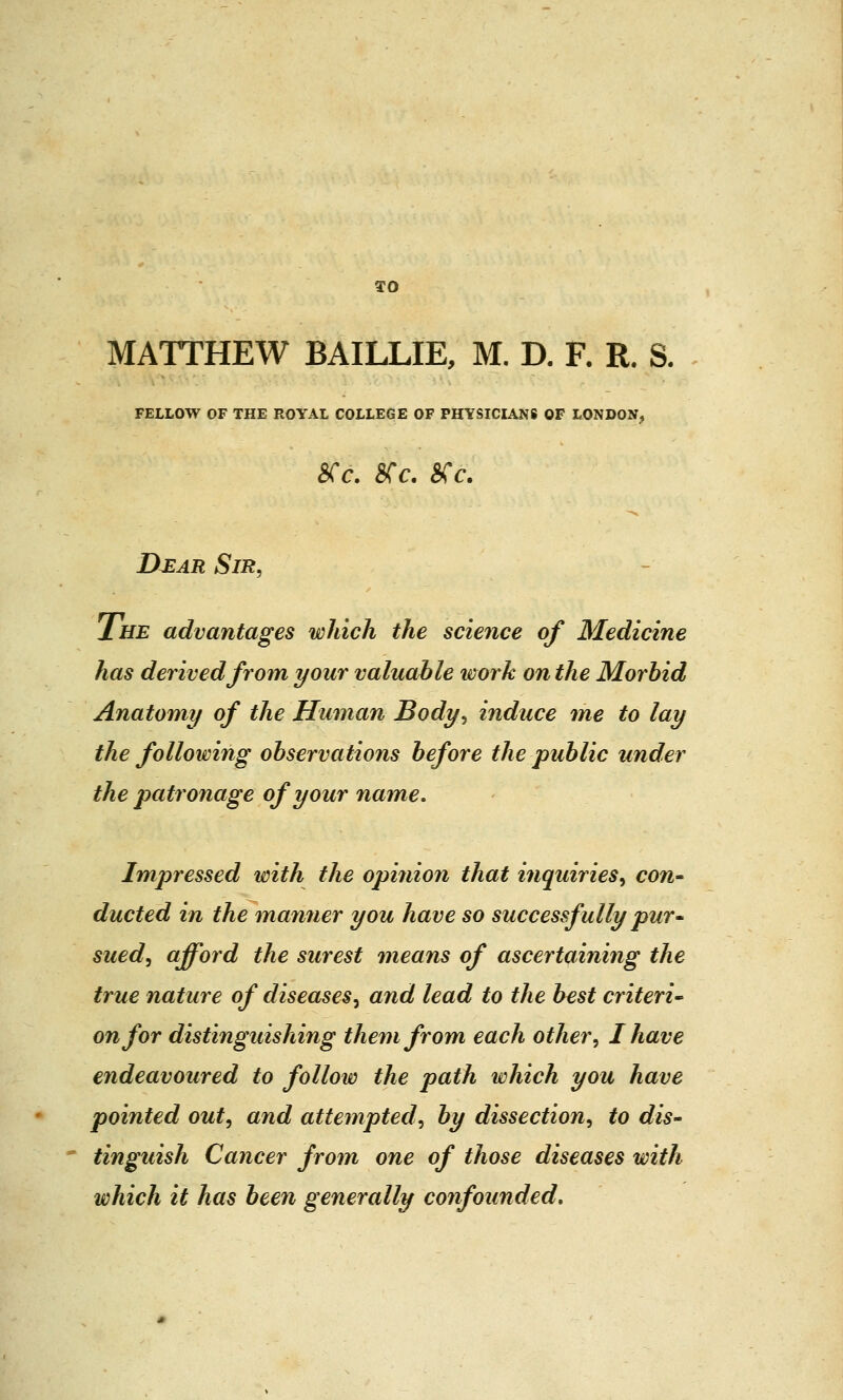 TO MATTHEW BAILLIE, M. D. F. R. S. FELLOW OF THE ROYAL COLLEGE OF PHYSICIANS OF LONDON, cs 6, est. OS C. IXear Sir, Ihe advantages which the science of Medicine has derived from your valuable work on the Morbid Anatomy of the Human Body, induce me to lay the following observations before the public under the patronage of your name. Impressed with the opinion that inquiries, con- ducted in the manner you have so successfully pur- sued, afford the surest means of ascertaining the true nature of diseases, and lead to the best criteri- on for distinguishing them from each other, I have endeavoured to follow the path which you have pointed out, and attempted, by dissection, to dis- tinguish Cancer from one of those diseases with which it has been generally confounded.