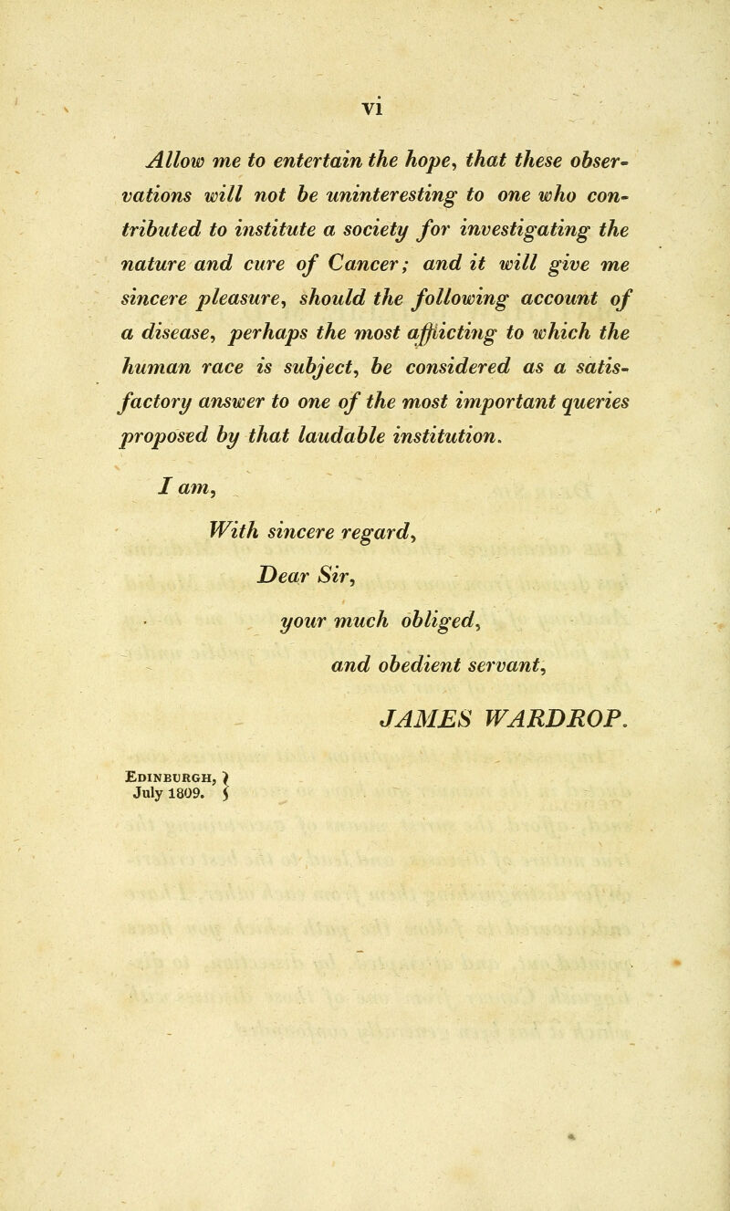 Allow me to entertain the hope, that these obser- vations will not be uninteresting to one who con- tributed to institute a society for investigating the nature and cure of Cancer; and it will give me sincere pleasure, should the following account of a disease, perhaps the most afflicting to which the human race is subject, be considered as a satis- factory answer to one of the most important queries proposed by that laudable institution. I am, With sincere regard, Dear Sir, your much obliged, and obedient servant, JAMES WARDROP. Edinburgh, > July 1809. 5