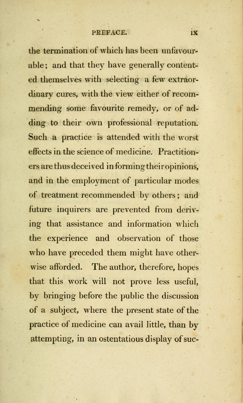 the termination of which has been unfavour- able; and that they have generally content- ed themselves with selecting a few extraor- dinary cures, with the view either of recom- mending some favourite remedy, or of ad- ding to their own professional reputation. Such a practice is attended with the worst effects in the science of medicine. Practition- ers are thus deceived in forming their opinions, and in the employment of particular modes of treatment recommended by others; and future inquirers are prevented from deriv- ing that assistance and information which the experience and observation of those who have preceded them might have other- wise afforded. The author, therefore, hopes that this work will not prove less useful, by bringing before the public the discussion of a subject, where the present state of the practice of medicine can avail little, than by attempting, in an ostentatious display of sue-