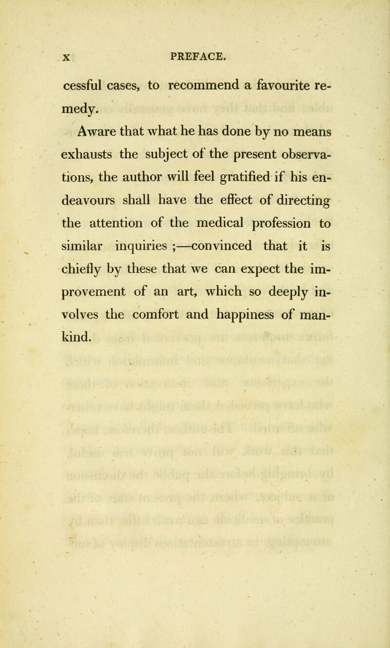 cessful cases, to recommend a favourite re- medy. Aware that what he has done by no means exhausts the subject of the present observa- tions, the author will feel gratified if his en- deavours shall have the effect of directing the attention of the medical profession to similar inquiries ;—convinced that it is chiefly by these that we can expect the im- provement of an art, which so deeply in- volves the comfort and happiness of man- kind.