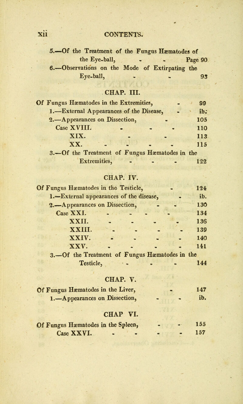 5.—Of the Treatment of the Fungus Haematodes of the Eye-ball, . , Page 90 6.—Observations on the Mode of Extirpating the Eye-ball, 93 CHAP. III. Of Fungus Haematodes in the Extremities, - 99 1.—External Appearances of the Disease, - ib; 2.—Appearances on Dissection, . 105 Case XVIII. - - . 110 XIX. - - 113 XX. - - - - 115 3.—Of the Treatment of Fungus Haematodes in the Extremities, - - - 122 CHAP. IV. Of Fungus Haematodes in the Testicle, - 124; 1.—External appearances of the disease, . ib. 2.—Appearances on Dissection, - - 130 Case XXI 134 XXII. - - , .136 XXIII. - 139 XXIV. - - - - 140 XXV. - -'.-■■.'- - 141 3.—Of the Treatment of Fungus Haematodes in the Testicle, -> . - 144 CHAP. V. Of Fungus Haematodes in the Liver, - 147 1.—Appearances on Dissection, - - ib. CHAP VI. Of Fungus Haematodes in the Spleen, - -■ 155 Case XXVI 157