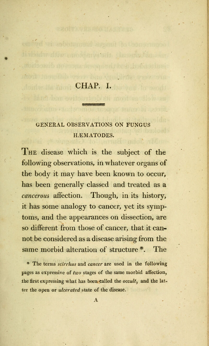 GENERAL OBSERVATIONS ON FUNGUS rLEMATODES. The disease which is the subject of the following observations, in whatever organs of the body it may have been known to occur, has been generally classed and treated as a cancerous affection. Though, in its history, it has some analogy to cancer, yet its symp- toms, and the appearances on dissection, are so different from those of cancer, that it can- not be considered as a disease arising from the same morbid alteration of structure *. The * The terms scirrhus and cancer are used in the following pages as expressive of two stages of the same morbid affection, the first expressing what has been called the occult3 and the lat- ter the open or ulcerated state of the disease, A