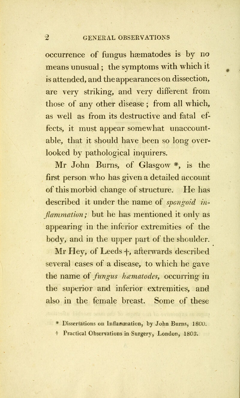 occurrence of fungus hsematodes is by no means unusual; the symptoms with which it is attended, and the appearances on dissection, are very striking, and very different from those of any other disease ; from all which, as well as from its destructive and fatal ef- fects, it must appear somewhat unaccount- able, that it should have been so long over- looked by pathological inquirers. Mr John Burns, of Glasgow *, is the first person who has given a detailed account of this morbid change of structure. He has described it under the name of spongoid in- flammation; but he has mentioned it only as appearing in the inferior extremities of the body, and in the upper part of the shoulder. Mr Hey, of Leeds f, afterwards described several cases of a disease, to which he gave the name of fungus htematodes, occurring in the superior and inferior extremities, and also in the female breast. Some of these * Dissertations on Inflammation, by John Burns, 1800. + Practical Obseryations in Surgery, London, 1802.