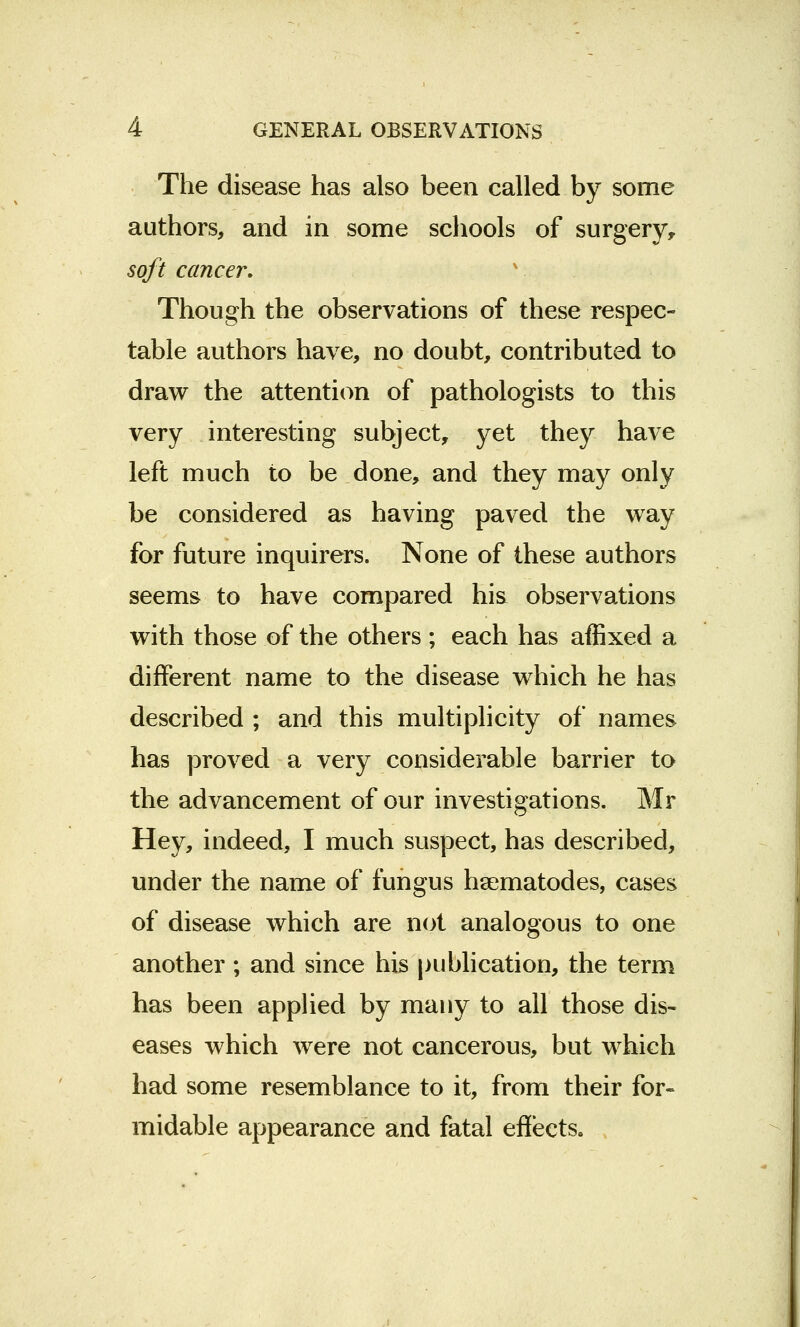 The disease has also been called by some authors, and in some schools of surgery, soft cancer. Though the observations of these respec- table authors have, no doubt, contributed to draw the attention of pathologists to this very interesting subject, yet they have left much to be done, and they may only be considered as having paved the way for future inquirers. None of these authors seems to have compared his observations with those of the others ; each has affixed a different name to the disease which he has described ; and this multiplicity of names has proved a very considerable barrier to the advancement of our investigations. Mr Hey, indeed, I much suspect, has described, under the name of fungus hsematodes, cases of disease which are not analogous to one another; and since his publication, the term has been applied by many to all those dis- eases which were not cancerous, but which had some resemblance to it, from their for- midable appearance and fatal effects.