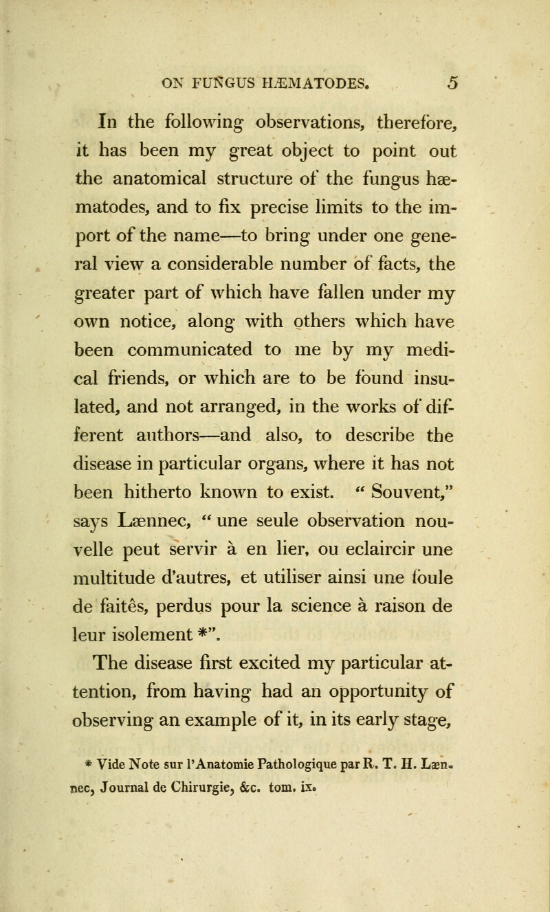 In the following observations, therefore, it has been my great object to point out the anatomical structure of the fungus hae- matodes, and to fix precise limits to the im- port of the name—to bring under one gene- ral view a considerable number of facts, the greater part of which have fallen under my own notice, along with others which have been communicated to me by my medi- cal friends, or which are to be found insu- lated, and not arranged, in the works of dif- ferent authors—and also, to describe the disease in particular organs, where it has not been hitherto known to exist.  Souvent, says Lsennec, une seule observation nou- velle peut servir a en lier, ou eclaircir une multitude d'autres, et utiliser ainsi une fbule de faites, perdus pour la science a raison de leur isolement *. The disease first excited my particular at- tention, from having had an opportunity of observing an example of it, in its early stage, * Vide Note sur l'Anatomie Pathologique par R. T. H. Lsn. xiec, Journal de Chirurgie3 &c. torn. ix»