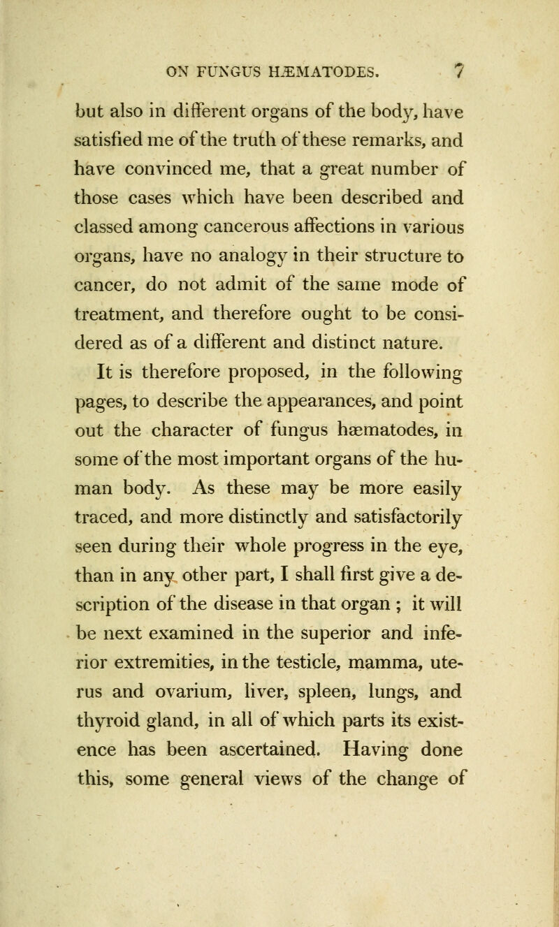 but also in different organs of the body, have satisfied me of the truth of these remarks, and have convinced me, that a great number of those cases which have been described and classed among cancerous affections in various organs, have no analogy in their structure to cancer, do not admit of the same mode of treatment, and therefore ought to be consi- dered as of a different and distinct nature. It is therefore proposed, in the following pages, to describe the appearances, and point out the character of fungus haematodes, in some of the most important organs of the hu- man body. As these may be more easily traced, and more distinctly and satisfactorily seen during their whole progress in the eye, than in any other part, I shall first give a de- scription of the disease in that organ ; it will be next examined in the superior and infe- rior extremities, in the testicle, mamma, ute- rus and ovarium, liver, spleen, lungs, and thyroid gland, in all of which parts its exist- ence has been ascertained. Having done this, some general views of the change of