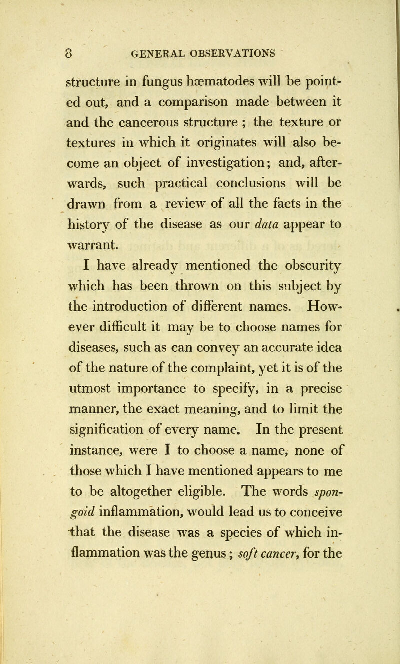 structure in fungus hcematodes will be point- ed out, and a comparison made between it and the cancerous structure ; the texture or textures in which it originates will also be- come an object of investigation; and, after- wards, such practical conclusions will be drawn from a review of all the facts in the history of the disease as our data appear to warrant. I have already mentioned the obscurity which has been thrown on this subject by the introduction of different names. How- ever difficult it may be to choose names for diseases, such as can convey an accurate idea of the nature of the complaint, yet it is of the utmost importance to specify, in a precise manner, the exact meaning, and to limit the signification of every name. In the present instance, were I to choose a name, none of those which I have mentioned appears to me to be altogether eligible. The words spon- goid inflammation, would lead us to conceive that the disease was a species of which in- flammation was the genus; soft cancer, for the