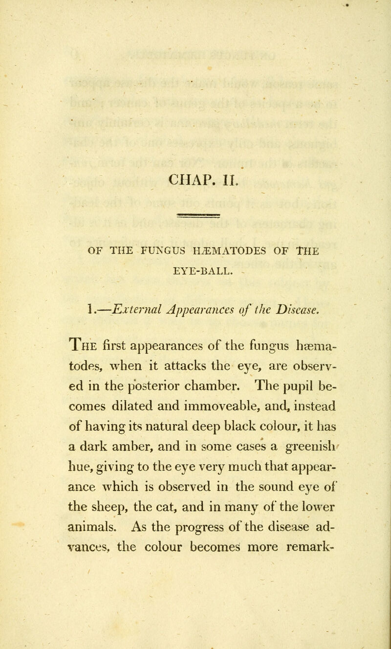 CHAP. It OF THE FUNGUS H^MATODES OF THE EYE-BALL. 1.—'External Appearances of the Disease. The first appearances of the fungus hsema- todes, when it attacks the eye, are observ- ed in the posterior chamber. The pupil be- comes dilated and immoveable, and, instead of having its natural deep black colour, it has a dark amber, and in some cases a greenish hue, giving to the eye very much that appear- ance which is observed in the sound eye of the sheep, the cat, and in many of the lower animals. As the progress of the disease ad- vances, the colour becomes more remark-