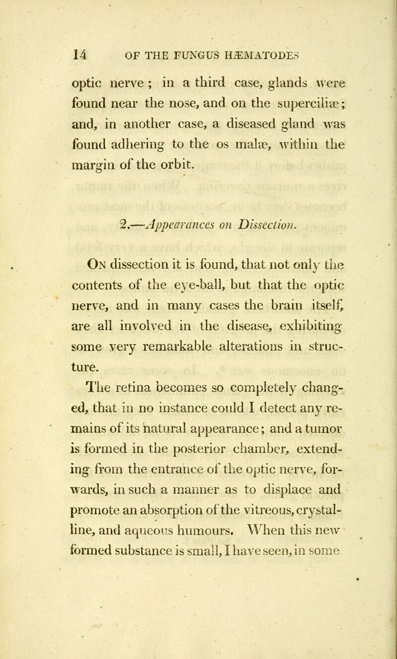 optic nerve ; in a third case, glands were found near the nose, and on the superciiia?; and, in another case, a diseased gland was found adhering to the os malse, within the margin of the orbit. 2.—Appearances on Dissection. On dissection it is found, that not only the contents of the eye-ball, but that the optic nerve, and in many cases the brain itself are all involved in the disease, exhibiting some very remarkable alterations in struc- ture. The retina becomes so completely chang- ed, that in no instance could I detect any re- mains of its natural appearance; and a tumor is formed in the posterior chamber, extend- ing from the entrance of the optic nerve, for- wards, in such a manner as to displace and promote an absorption of the vitreous, crystal- line, and aqueous humours* When this new formed substance is small, I have seen, in some