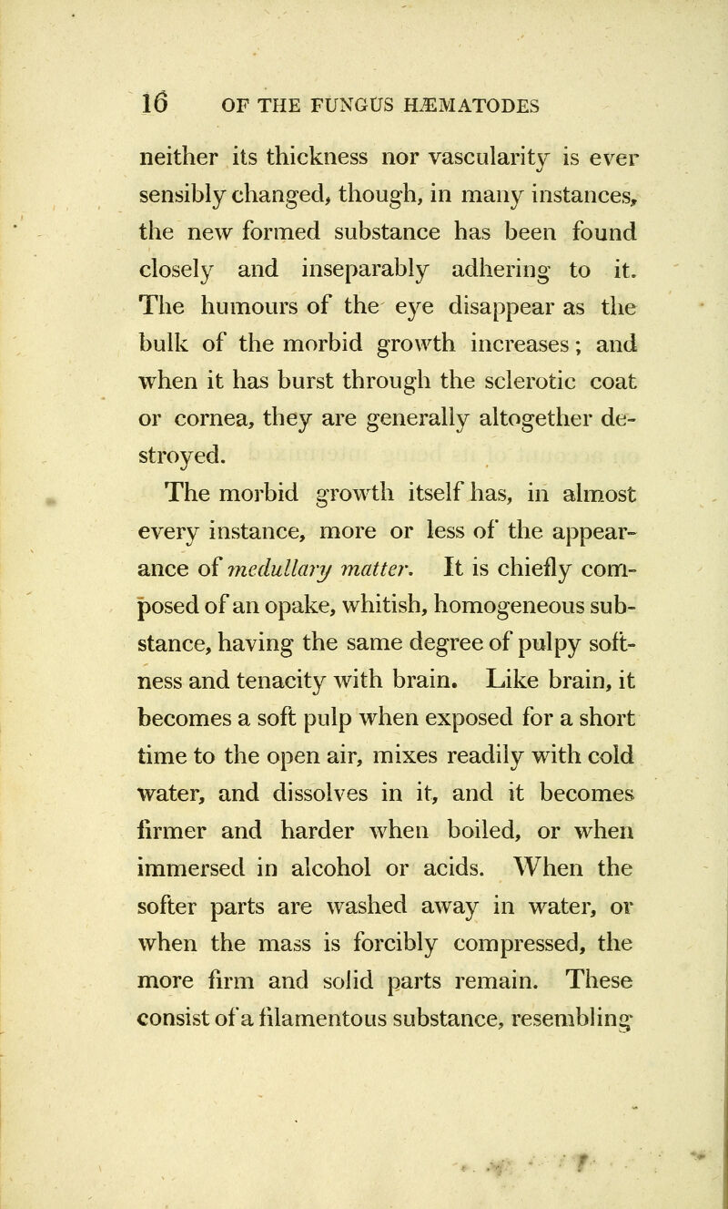 neither its thickness nor vascularity is ever sensibly changed, though, in many instances, the new formed substance has been found closely and inseparably adhering to it. The humours of the eye disappear as the bulk of the morbid growth increases; and when it has burst through the sclerotic coat or cornea, they are generally altogether de- stroyed. The morbid growth itself has, in almost every instance, more or less of the appear- ance of medullary matter. It is chiefly com- posed of an opake, whitish, homogeneous sub- stance, having the same degree of pulpy soft- ness and tenacity with brain. Like brain, it becomes a soft pulp when exposed for a short time to the open air, mixes readily with cold water, and dissolves in it, and it becomes firmer and harder when boiled, or when immersed in alcohol or acids. When the softer parts are washed away in water, or when the mass is forcibly compressed, the more firm and solid parts remain. These consist of a filamentous substance, resembling