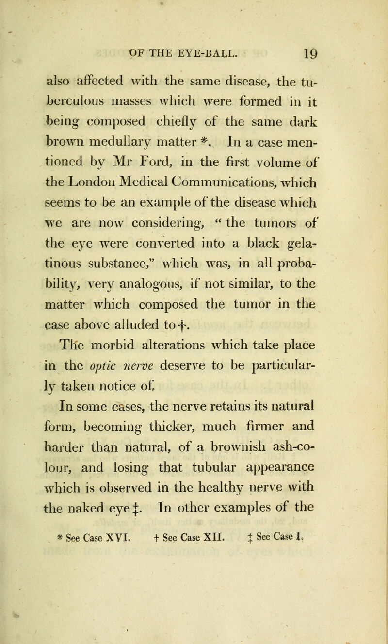 also affected with the same disease, the tu- berculous masses which were formed in it being composed chiefly of the same dark brown medullary matter *, In a case men- tioned by Mr Ford, in the first volume of the London Medical Communications, which seems to be an example of the disease which we are now considering,  the tumors of the eye were converted into a black gela- tinous substance/' which was, in all proba- bility, very analogous, if not similar, to the matter which composed the tumor in the case above alluded to-f. The morbid alterations which take place in the optic nerve deserve to be particular- ly taken notice of. In some cases, the nerve retains its natural form, becoming thicker, much firmer and harder than natural, of a brownish ash-co- lour, and losing that tubular appearance which is observed in the healthy nerve with the naked eye J. In other examples of the * See Case XVI. + See Case XII. % See Case I.