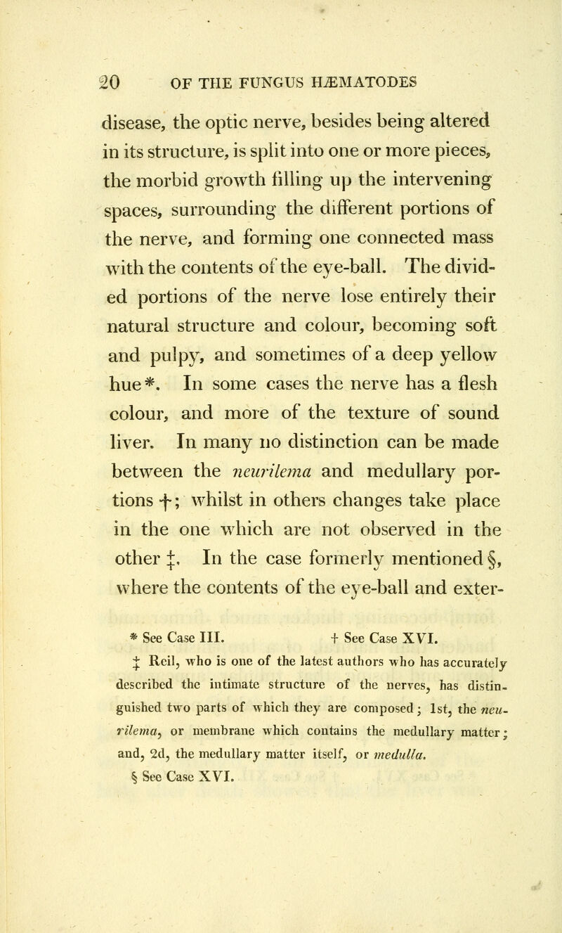 disease, the optic nerve, besides being altered in its structure, is split into one or more pieces, the morbid growth filling up the intervening spaces, surrounding the different portions of the nerve, and forming one connected mass with the contents of the eye-ball. The divid- ed portions of the nerve lose entirely their natural structure and colour, becoming soft and pulpy, and sometimes of a deep yellow hue*. In some cases the nerve has a flesh colour, and more of the texture of sound liver. In many no distinction can be made between the neurilema and medullary por- tions -f; whilst in others changes take place in the one which are not observed in the other +, In the case formerly mentioned §, where the contents of the eye-ball and exter- * See Case III. f See Case XVI. J Reil, who is one of the latest authors who has accurately described the intimate structure of the nerves, has distin- guished two parts of which they are composed; 1st, the neu- rilema, or membrane which contains the medullary matter; and, 2d, the medullary matter itself, or medulla. § See Case XVI.