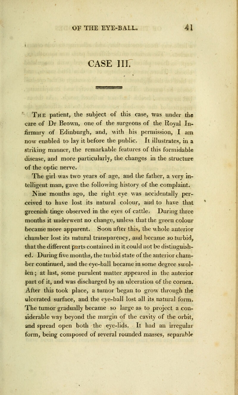 CASE III. The patient, the subject of this case, was under the care of Dr Brown, one of the surgeons of the Royal In- firmary of Edinburgh, and, with his permission, I am now enabled to lay it before the public. It illustrates, in a striking manner, the remarkable features of this formidable disease, and more particularly, the changes in the structure of the optic nerve. The girl was two years of age, and the father, a very in- telligent man, gave the following history of the complaint. Nine months ago, the right eye was accidentally per- ceived to have lost its natural colour, and to have that greenish tinge observed in the eyes of cattlei During three months it underwent no change, unless that the green colour became more apparent. Soon after this, the whole anterior chamber lost its natural transparency, and became so turbid, that the different parts contained in it could not be distinguish- ed. During five months, the turbid state of the anterior cham- ber continued, and the eye-ball became in some degree swol- len ; at last, some purulent matter appeared in the anterior part of it, and was discharged by an ulceration of the cornea, After this took place, a tumor began to grow through the ulcerated surface, and the eye-ball lost all its natural form. The tumor gradually became so large as to project a con- siderable way beyond the margin of the cavity of the orbit, and spread open both the eye-lids. It had an irregular form, being composed of several rounded masses, separable