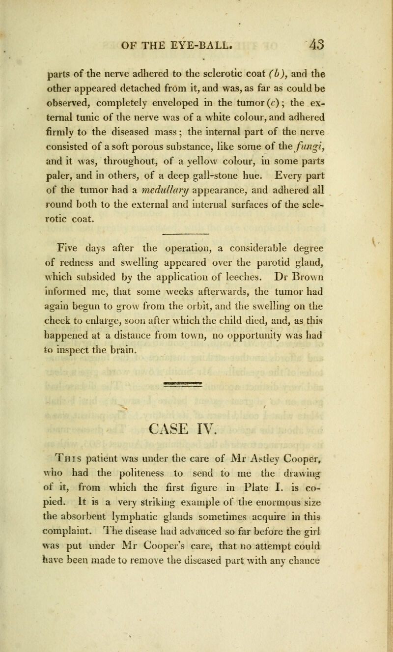 parts of the nerve adhered to the sclerotic coat (b), and the other appeared detached from it, and was, as far as could be observed, completely enveloped in the tumor (r); the ex- ternal tunic of the nerve was of a white colour, and adhered firmly to the diseased mass; the internal part of the nerve consisted of a soft porous substance, like some of the fungi, and it was, throughout, of a yellow colour, in some parts paler, and in others, of a deep gall-stone hue. Every part of the tumor had a medullar!/ appearance, and adhered all round both to the external and internal surfaces of the scle- rotic coat. Five days after the operation, a considerable degree of redness and swelling appeared over the parotid gland, which subsided by the application of leeches. Dr Brown informed me, that some weeks afterwards, the tumor had again begun to grow from the orbit, and the swelling on the cheek to enlarge, soon after which the child died, and, as this happened at a distance from town, no opportunity was had to inspect the brain. CASE IV. This patient was under the care of Mr Astley Cooper, who had the politeness to send to me the drawing pied. It is a very striking example of the enormous size the absorbent lymphatic glands sometimes acquire in this complaint. The disease had advanced so far before the girl was put under Mr Cooper's care, that no attempt could have been made to remove the diseased part with any chance V