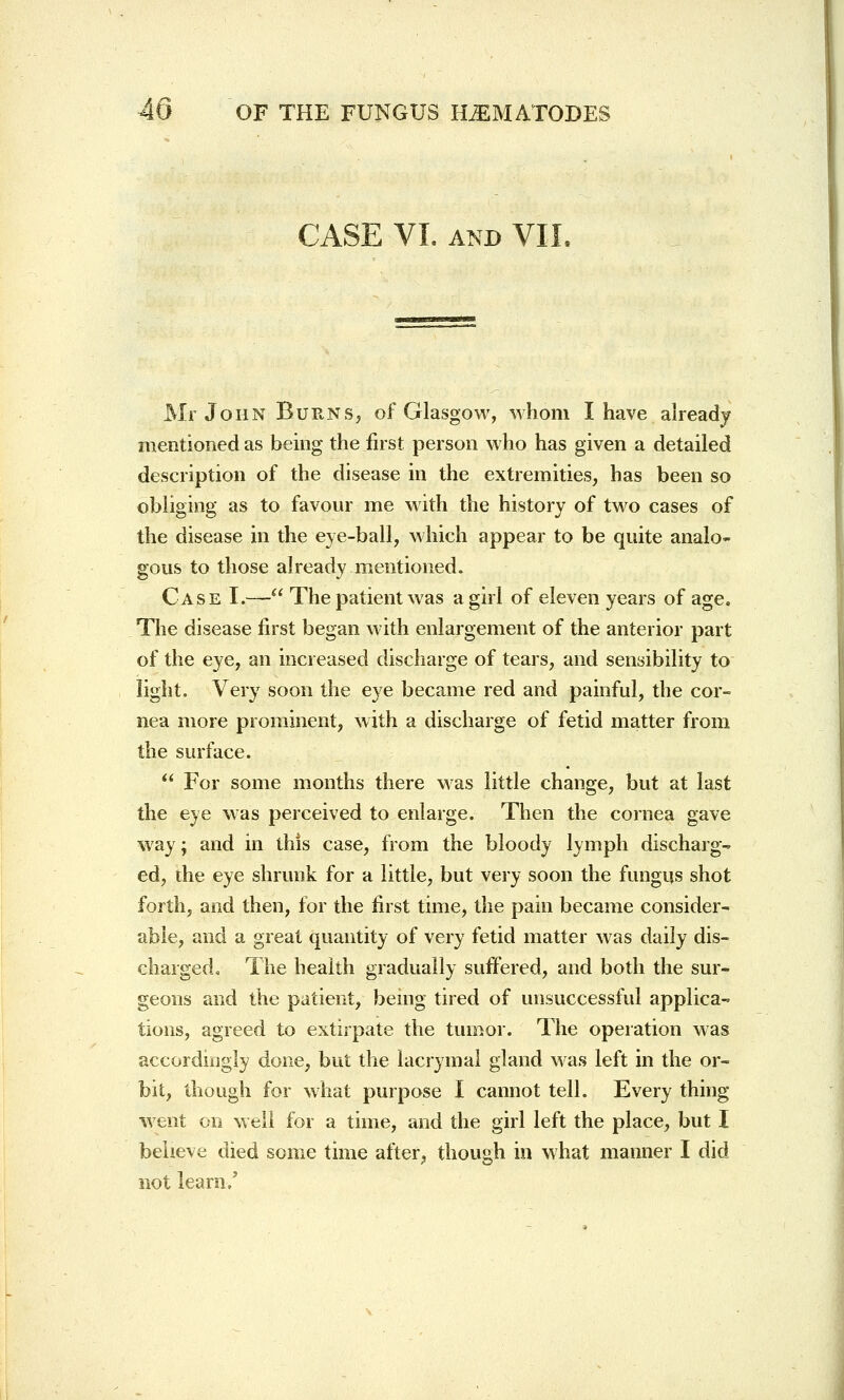 CASE VI. and VII. Mr John Burns, of Glasgow, whom I have already mentioned as being the first person who has given a detailed description of the disease in the extremities, has been so obliging as to favour me with the history of two cases of the disease in the eye-ball, which appear to be quite analo- gous to those already mentioned. Case I.— The patient was a girl of eleven years of age. The disease first began with enlargement of the anterior part of the eye, an increased discharge of tears, and sensibility to light. Very soon the eye became red and painful, the cor- nea more prominent, with a discharge of fetid matter from the surface.  For some months there was little change, but at last the eye was perceived to enlarge. Then the cornea gave way; and in this case, from the bloody lymph discharg- ed, the eye shrunk for a little, but very soon the fungus shot forth, and then, for the first time, the pain became consider- able, and a great quantity of very fetid matter was daily dis- charged. The health gradually suffered, and both the sur- geons and the patient, being tired of unsuccessful applica- tions, agreed to extirpate the tumor. The operation was accordingly done, but the lacrymal gland was left in the or- bit, though for what purpose I cannot tell. Every thing went on well for a time, and the girl left the place, but I believe died some time after, though in what manner I did not learn /