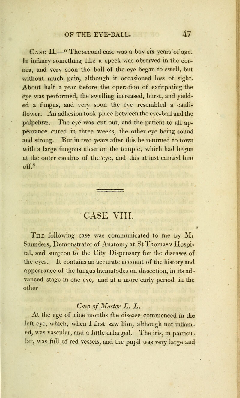 Case II.—The second case was a boy six years of age. In infancy something like a speck was observed in the cor- nea, and very soon the ball of the eye began to swell, but without much pain, although it occasioned loss of sight. About half a-year before the operation of extirpating the eye was performed, the swelling increased, burst, and yield- ed a fungus, and very soon the eye resembled a cauli- flower. An adhesion took place between the eye-ball and the palpebral. The eye was cut out, and the patient to all ap- pearance cured in three weeks, the other eye being sound and strong. But in two years after this he returned to town with a large fungous ulcer on the temple, which had begun at the outer canthus of the eye, and this at last carried him off. CASE VIII. ■ The following case was communicated to me by Mr Saunders, Demonstrator of Anatomy at St Thomas's Hospi- tal, and surgeon to the City Dispensary for the diseases of the eyes. It contains an accurate account of the history and appearance of the fungus haematodes on dissection, in its ad - vanced stage in one eye, and at a more early period in the other Case of Master E. L. At the age of nine months the disease commenced in the left eye, which, when I first saw him, although not niriam- ed, was vascular, and a little enlarged. The iris, in particu- lar, was full of red vesseis; and the pupil was very large and