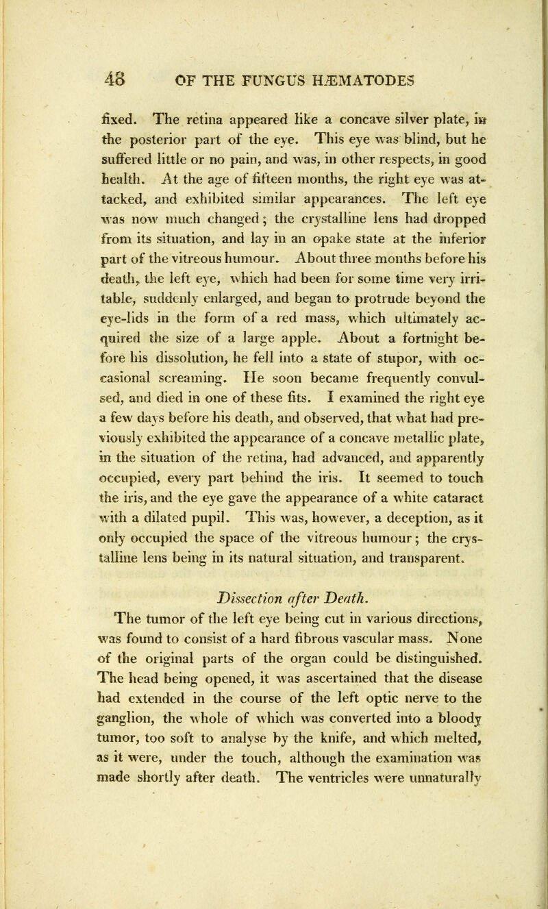 fixed. The retina appeared like a concave silver plate, m the posterior part of the eye. This eye was blind, but he suffered little or no pain, and was, in other respects, in good health. At the age of fifteen months, the right eye was at- tacked, and exhibited similar appearances. The left eye was now much changed; the crystalline lens had dropped from its situation, and lay in an opake state at the inferior part of the vitreous humour. About three months before his death, the left eye, which had been for some time very irri- table, suddenly enlarged, and began to protrude beyond the eye-lids in the form of a red mass, which ultimately ac- quired the size of a large apple. About a fortnight be- fore his dissolution, he fell into a state of stupor, with oc- casional screaming. He soon became frequently convul- sed, and died in one of these fits. I examined the right eye a few days before his death, and observed, that what had pre- viously exhibited the appearance of a concave metallic plate, in the situation of the retina, had advanced, and apparently occupied, every part behind the iris. It seemed to touch the iris, and the eye gave the appearance of a white cataract with a dilated pupil. This was, however, a deception, as it only occupied the space of the vitreous humour; the crys- talline lens being in its natural situation, and transparent. Dissection after Death. The tumor of the left eye being cut in various directions, was found to consist of a hard fibrous vascular mass. None of the original parts of the organ could be distinguished. The head being opened, it was ascertained that the disease had extended in the course of the left optic nerve to the ganglion, the whole of which was converted into a bloody tumor, too soft to analyse by the knife, and which melted, as it were, under the touch, although the examination was made shortly after death. The ventricles were unnaturally