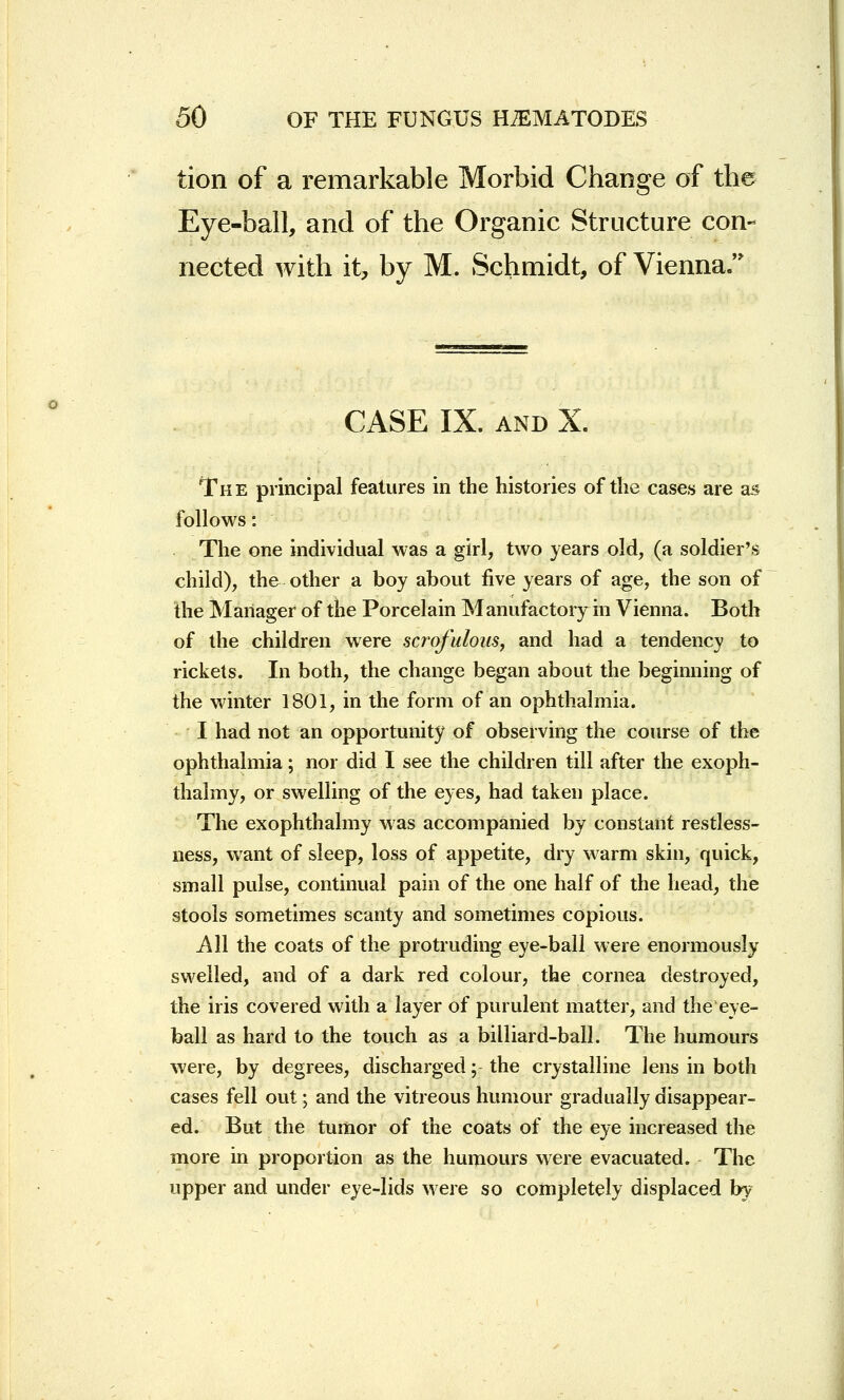 tion of a remarkable Morbid Change of the Eye-ball, and of the Organic Structure con- nected with it, by M, Schmidt, of Vienna. CASE IX. and X. The principal features in the histories of the cases are as follows: The one individual was a girl, two years old, (a soldier's child), the other a boy about five years of age, the son of the Manager of the Porcelain Manufactory in Vienna. Both of the children were scrofulous, and had a tendency to rickets. In both, the change began about the beginning of the winter 1801, in the form of an ophthalmia. I had not an opportunity of observing the course of the ophthalmia; nor did I see the children till after the exoph- thalmy, or swelling of the eyes, had taken place. The exophthalmy was accompanied by constant restless- ness, want of sleep, loss of appetite, dry warm skin, quick, small pulse, continual pain of the one half of the head, the stools sometimes scanty and sometimes copious. All the coats of the protruding eye-ball were enormously swelled, and of a dark red colour, the cornea destroyed, the iris covered with a layer of purulent matter, and the eye- ball as hard to the touch as a billiard-ball. The humours were, by degrees, discharged; the crystalline lens in both cases fell out; and the vitreous humour gradually disappear- ed. But the tumor of the coats of the eye increased the more in proportion as the humours were evacuated. The upper and under eye-lids were so completely displaced by