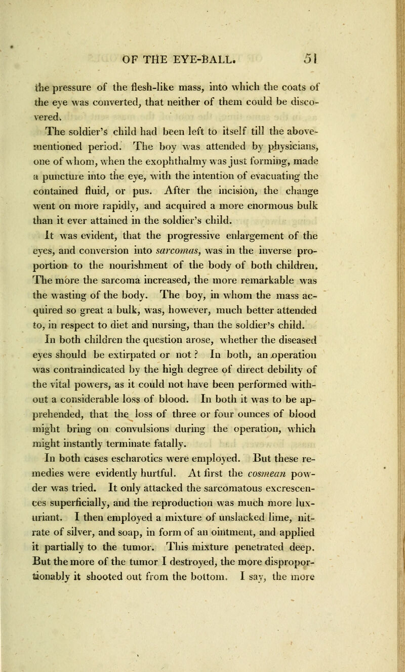 the pressure of the flesh-like mass, into which the coats of the eye was converted, that neither of them could be disco- vered. The soldier's child had been left to itself till the above- mentioned period. The boy was attended by physicians, one of whom, when the exophthalmy was just forming, made a puncture into the eye, with the intention of evacuating the contained fluid, or pus. After the incision, the change went on more rapidly, and acquired a more enormous bulk than it ever attained in the soldier's child. It was evident, that the progressive enlargement of the eyes, and conversion into sarcomas, was in the inverse pro- portion to the nourishment of the body of both children. The more the sarcoma increased, the more remarkable was the wasting of the body. The boy, in whom the mass ac- quired so great a bulk, was, however, much better attended to, in respect to diet and nursing, than the soldier's child. In both children the question arose, whether the diseased eyes should be extirpated or not ? In both, an ^operation was contraindicated by the high degree of direct debility of the vital powers, as it could not have been performed with- out a considerable loss of blood. In both it was to be ap- prehended, that the loss of three or four ounces of blood might bring on convulsions during the operation, which might instantly terminate fatally. In both cases escharotics were employed. But these re- medies were evidently hurtful. At first the cosmean pow- der was tried. It only attacked the sarcomatous excrescen- ces superficially, and the reproduction was much more lux- uriant. I then employed a mixture of unslacked lime, nit- rate of silver, and soap, in form of an ointment, and applied it partially to the tumor. This mixture penetrated deep. But the more of the tumor I destroyed, the more dispropor- taonably it shooted out from the bottom. I say, the more